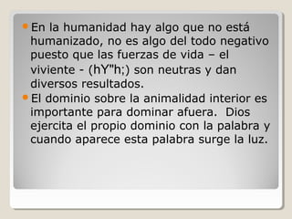 En

la humanidad hay algo que no está
humanizado, no es algo del todo negativo
puesto que las fuerzas de vida – el
viviente - (hY"h;) son neutras y dan
diversos resultados.
El dominio sobre la animalidad interior es
importante para dominar afuera. Dios
ejercita el propio dominio con la palabra y
cuando aparece esta palabra surge la luz.

 