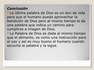 Conclusión
La última palabra de Dios es un don de vida
para que el humano pueda aprovechar la
bendición de Dios pero al mismo tiempo le da
una palabra que indica un camino para
cumplirse a imagen de Dios.
La Palabra de Dios es dada al mismo tiempo
que el alimento, es como una instrucción para
el uso y así es muy bueno el humano cuando
escucha la palabra y la sigue.

 