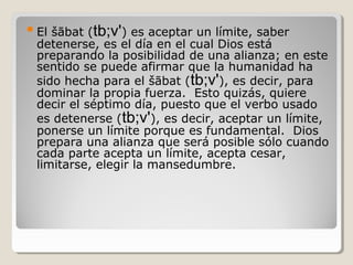 šābat (tb;v') es aceptar un límite, saber
detenerse, es el día en el cual Dios está
preparando la posibilidad de una alianza; en este
sentido se puede afirmar que la humanidad ha
sido hecha para el šābat (tb;v'), es decir, para
dominar la propia fuerza. Esto quizás, quiere
decir el séptimo día, puesto que el verbo usado
es detenerse (tb;v'), es decir, aceptar un límite,
ponerse un límite porque es fundamental. Dios
prepara una alianza que será posible sólo cuando
cada parte acepta un límite, acepta cesar,
limitarse, elegir la mansedumbre.

 El

 