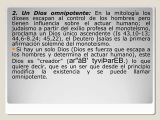 2. Un Dios omnipotente: En la mitología los
dioses escapan al control de los hombres pero
tienen influencia sobre el actuar humano; el
judaísmo a partir del exilio profesa el monoteísmo,
proclama un Dios único ascendente (Is 43,10-13;
44,6-8.24; 45,22), el Deutero Isaías es la primera
afirmación solemne del monoteísmo.
Si hay un solo Dios (Dios es fuerza que escapa a
los hombres y determina el actuar humano), este
Dios es “creador” (ar"äB' tyviÞarEB.) lo que
quiere decir, que es un ser que desde el principio
modifica la existencia y se puede llamar
omnipotente.

 