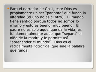 Para

el narrador de Gn 1, este Dios es
propiamente un ser “parlante” que funda la
alteridad (el uno no es el otro). El mundo
tiene sentido porque todos no somos lo
mismo y esto es bueno, muy bueno. El
padre no es solo aquel que da la vida, es
fundamentalmente aquel que “separa” el
niño de la madre y le permite así
“aprehender el mundo”. Dios es el
radicalmente “otro” del que sale la palabra
que funda.

 