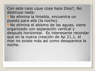 Con este caos ¿que cosa hace Dios?, No
destruye nada:
No elimina la tiniebla, encuentra un
puesto para ella (la noche).
No elimina el abismo de las aguas, viene
organizado con separación vertical y
después horizontal. Es interesante recordar
que en la nueva creación de Ap 21,1, el
mar no existe más así como desaparece la
noche.

 