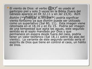 viento de Dios: el verbo @x;r' es usado al
participio piel y solo 3 veces en la Biblia (fuera del
Génesis aparece en Dt 32,11 y en Jer 23,9). Rûah
̉ělohîm (~yhiêl{a/ x:Wråw>) podría significar
viento fortísimo ya que ̉ělohîm puede ser utilizado
como un superlativo (Sal 80, 11). Esta imagen viene
retomada en el 18,16 y en Ex 15. Podría ser imagen
de una tempestad que agita las aguas, este segundo
sentido es el soplo mandado por Dios y que
permanece en espera desde fuera del caos, podría
tener un valor teofánico (Sal 18,11 sobre las alas del
viento). La variante de este segundo sentido sería el
espíritu de Dios que tiene en control el caos, un hálito
de Dios.

 El

 