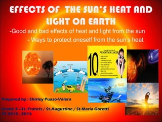 EFFECTS OF THE SUN’S HEAT AND
LIGHT ON EARTH
-Good and bad effects of heat and light from the sun
- Ways to protect oneself from the sun’s heat

Prepared by : Shirley Puaso-Valera
Grade 3 –St. Francis / St.Augustine / St.Maria Goretti
SY 2013 - 2014

 