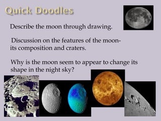 Describe the moon through drawing.
Discussion on the features of the moonits composition and craters.
Why is the moon seem to appear to change its
shape in the night sky?

 