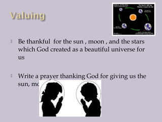 

Be thankful for the sun , moon , and the stars
which God created as a beautiful universe for
us



Write a prayer thanking God for giving us the
sun, moon , stars and earth.

 