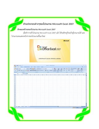 ส่วนประกอบต่างๆของโปรแกรม Microsoft Excel 2007
ลักษณะหน้าจอของโปรแกรม Microsoft Excel 2007
เมื่อทาการเข้าโปรแกรม Microsoft Excel 2007 แล้ว ให้รอสักครู่ก็จะเข้าสู่โปรแกรมได้ และ
โปรแกรมจะแสดงหน้าต่างของโปรแกรมขึ้นมาใหม่

 