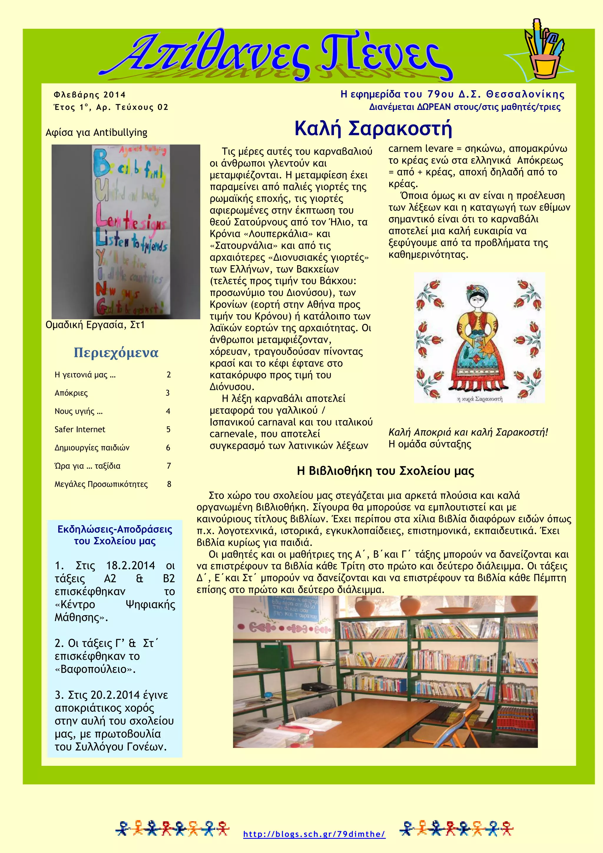 H εφημερίδα τ ου 79 ου Δ . Σ . Θ εσ σ α λ ο νί κης

Φλεβάρης 2014
Έτος 1ο, Αρ. Τεύχους 02

Διανέμεται ΔΩΡΕΑΝ στους/στις μαθητές/τριες

Καλή Σαρακοστή

Αφίσα για Antibullying

Ομαδική Εργασία, Στ1

Περιεχόμενα
Η γειτονιά μας …

2

Απόκριες

3

Νους υγιής …

4

Safer Internet

5

Δημιουργίες παιδιών

6

Ώρα για … ταξίδια

7

Μεγάλες Προσωπικότητες

Τις μέρες αυτές του καρναβαλιού
οι άνθρωποι γλεντούν και
μεταμφιέζονται. Η μεταμφίεση έχει
παραμείνει από παλιές γιορτές της
ρωμαϊκής εποχής, τις γιορτές
αφιερωμένες στην έκπτωση του
θεού Σατούρνους από τον Ήλιο, τα
Κρόνια «Λουπερκάλια» και
«Σατουρνάλια» και από τις
αρχαιότερες «Διονυσιακές γιορτές»
των Ελλήνων, των Βακχείων
(τελετές προς τιμήν του Βάκχου:
προσωνύμιο του Διονύσου), των
Κρονίων (εορτή στην Αθήνα προς
τιμήν του Κρόνου) ή κατάλοιπο των
λαϊκών εορτών της αρχαιότητας. Οι
άνθρωποι μεταμφιέζονταν,
χόρευαν, τραγουδούσαν πίνοντας
κρασί και το κέφι έφτανε στο
κατακόρυφο προς τιμή του
Διόνυσου.
Η λέξη καρναβάλι αποτελεί
μεταφορά του γαλλικού /
Ισπανικού carnaval και του ιταλικού
carnevale, που αποτελεί
συγκερασμό των λατινικών λέξεων

carnem levare = σηκώνω, απομακρύνω
το κρέας ενώ στα ελληνικά Απόκρεως
= από + κρέας, αποχή δηλαδή από το
κρέας.
Όποια όμως κι αν είναι η προέλευση
των λέξεων και η καταγωγή των εθίμων
σημαντικό είναι ότι το καρναβάλι
αποτελεί μια καλή ευκαιρία να
ξεφύγουμε από τα προβλήματα της
καθημερινότητας.

8

Εκδηλώσεις-Αποδράσεις
του Σχολείου μας

1. Στις 18.2.2014 οι
τάξεις
Α2
&
Β2
επισκέφθηκαν
το
«Κέντρο
Ψηφιακής
Μάθησης».

Καλή Αποκριά και καλή Σαρακοστή!
Η ομάδα σύνταξης

Η Βιβλιοθήκη του Σχολείου μας
Στο χώρο του σχολείου μας στεγάζεται μια αρκετά πλούσια και καλά
οργανωμένη βιβλιοθήκη. Σίγουρα θα μπορούσε να εμπλουτιστεί και με
καινούριους τίτλους βιβλίων. Έχει περίπου στα χίλια βιβλία διαφόρων ειδών όπως
π.χ. λογοτεχνικά, ιστορικά, εγκυκλοπαίδειες, επιστημονικά, εκπαιδευτικά. Έχει
βιβλία κυρίως για παιδιά.
Οι μαθητές και οι μαθήτριες της Α΄, Β΄και Γ΄ τάξης μπορούν να δανείζονται και
να επιστρέφουν τα βιβλία κάθε Τρίτη στο πρώτο και δεύτερο διάλειμμα. Οι τάξεις
Δ΄, Ε΄και Στ΄ μπορούν να δανείζονται και να επιστρέφουν τα βιβλία κάθε Πέμπτη
επίσης στο πρώτο και δεύτερο διάλειμμα.

2. Οι τάξεις Γ’ & Στ΄
επισκέφθηκαν το
«Βαφοπούλειο».
3. Στις 20.2.2014 έγινε
αποκριάτικος χορός
στην αυλή του σχολείου
μας, με πρωτοβουλία
του Συλλόγου Γονέων.

http://blogs.sch.gr/79dimthe/

 