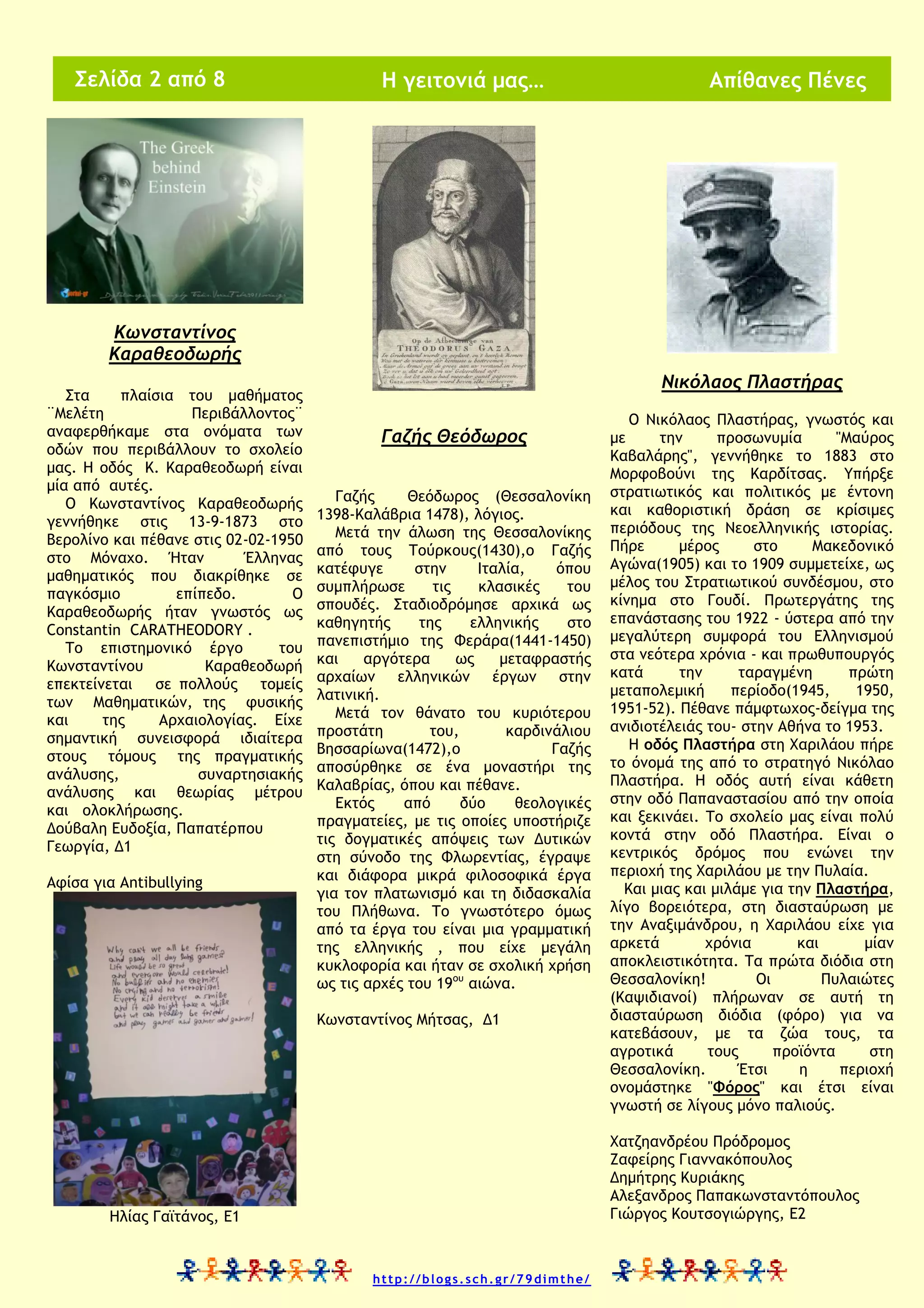 Σελίδα 2 από 8

Η γειτονιά μας…

Απίθανες Πένες

Κωνσταντίνος
Καραθεοδωρής
Στα
πλαίσια του μαθήματος
¨Μελέτη
Περιβάλλοντος¨
αναφερθήκαμε στα ονόματα των
οδών που περιβάλλουν το σχολείο
μας. Η οδός Κ. Καραθεοδωρή είναι
μία από αυτές.
Ο Κωνσταντίνος Καραθεοδωρής
γεννήθηκε στις 13-9-1873 στο
Βερολίνο και πέθανε στις 02-02-1950
στο Μόναχο. Ήταν
Έλληνας
μαθηματικός που διακρίθηκε σε
παγκόσμιο
επίπεδο.
Ο
Καραθεοδωρής ήταν γνωστός ως
Constantin CARATHEODORY .
Το επιστημονικό έργο
του
Κωνσταντίνου
Καραθεοδωρή
επεκτείνεται σε πολλούς τομείς
των Μαθηματικών, της φυσικής
και
της
Αρχαιολογίας. Είχε
σημαντική συνεισφορά ιδιαίτερα
στους τόμους της πραγματικής
ανάλυσης,
συναρτησιακής
ανάλυσης και θεωρίας μέτρου
και ολοκλήρωσης.
Δούβαλη Ευδοξία, Παπατέρπου
Γεωργία, Δ1
Αφίσα για Antibullying

Νικόλαος Πλαστήρας
Γαζής Θεόδωρος
Γαζής
Θεόδωρος (Θεσσαλονίκη
1398-Καλάβρια 1478), λόγιος.
Μετά την άλωση της Θεσσαλονίκης
από τους Τούρκους(1430),ο Γαζής
κατέφυγε
στην
Ιταλία,
όπου
συμπλήρωσε
τις
κλασικές
του
σπουδές. Σταδιοδρόμησε αρχικά ως
καθηγητής
της
ελληνικής
στο
πανεπιστήμιο της Φεράρα(1441-1450)
και
αργότερα
ως
μεταφραστής
αρχαίων ελληνικών έργων στην
λατινική.
Μετά τον θάνατο του κυριότερου
προστάτη
του,
καρδινάλιου
Βησσαρίωνα(1472),ο
Γαζής
αποσύρθηκε σε ένα μοναστήρι της
Καλαβρίας, όπου και πέθανε.
Εκτός
από
δύο
θεολογικές
πραγματείες, με τις οποίες υποστήριζε
τις δογματικές απόψεις των Δυτικών
στη σύνοδο της Φλωρεντίας, έγραψε
και διάφορα μικρά φιλοσοφικά έργα
για τον πλατωνισμό και τη διδασκαλία
του Πλήθωνα. Το γνωστότερο όμως
από τα έργα του είναι μια γραμματική
της ελληνικής , που είχε μεγάλη
κυκλοφορία και ήταν σε σχολική χρήση
ως τις αρχές του 19ου αιώνα.
Κωνσταντίνος Μήτσας, Δ1

Ο Νικόλαος Πλαστήρας, γνωστός και
με
την
προσωνυμία
"Μαύρος
Καβαλάρης", γεννήθηκε το 1883 στο
Μορφοβούνι της Καρδίτσας. Υπήρξε
στρατιωτικός και πολιτικός με έντονη
και καθοριστική δράση σε κρίσιμες
περιόδους της Νεοελληνικής ιστορίας.
Πήρε
μέρος
στο
Μακεδονικό
Αγώνα(1905) και το 1909 συμμετείχε, ως
μέλος του Στρατιωτικού συνδέσμου, στο
κίνημα στο Γουδί. Πρωτεργάτης της
επανάστασης του 1922 - ύστερα από την
μεγαλύτερη συμφορά του Ελληνισμού
στα νεότερα χρόνια - και πρωθυπουργός
κατά
την
ταραγμένη
πρώτη
μεταπολεμική
περίοδο(1945,
1950,
1951-52). Πέθανε πάμφτωχος-δείγμα της
ανιδιοτέλειάς του- στην Αθήνα το 1953.
Η οδός Πλαστήρα στη Χαριλάου πήρε
το όνομά της από το στρατηγό Νικόλαο
Πλαστήρα. Η οδός αυτή είναι κάθετη
στην οδό Παπαναστασίου από την οποία
και ξεκινάει. Το σχολείο μας είναι πολύ
κοντά στην οδό Πλαστήρα. Είναι ο
κεντρικός δρόμος που ενώνει την
περιοχή της Χαριλάου με την Πυλαία.
Και μιας και μιλάμε για την Πλαστήρα,
λίγο βορειότερα, στη διασταύρωση με
την Αναξιμάνδρου, η Χαριλάου είχε για
αρκετά
χρόνια
και
μίαν
αποκλειστικότητα. Τα πρώτα διόδια στη
Θεσσαλονίκη!
Οι
Πυλαιώτες
(Καψιδιανοί) πλήρωναν σε αυτή τη
διασταύρωση διόδια (φόρο) για να
κατεβάσουν, με τα ζώα τους, τα
αγροτικά
τους
προϊόντα
στη
Θεσσαλονίκη.
Έτσι
η
περιοχή
ονομάστηκε "Φόρος" και έτσι είναι
γνωστή σε λίγους μόνο παλιούς.
Χατζηανδρέου Πρόδρομος
Ζαφείρης Γιαννακόπουλος
Δημήτρης Κυριάκης
Αλεξανδρος Παπακωνσταντόπουλος
Γιώργος Κουτσογιώργης, Ε2

Ηλίας Γαϊτάνος, Ε1

http://blogs.sch.gr/79dimthe/

 