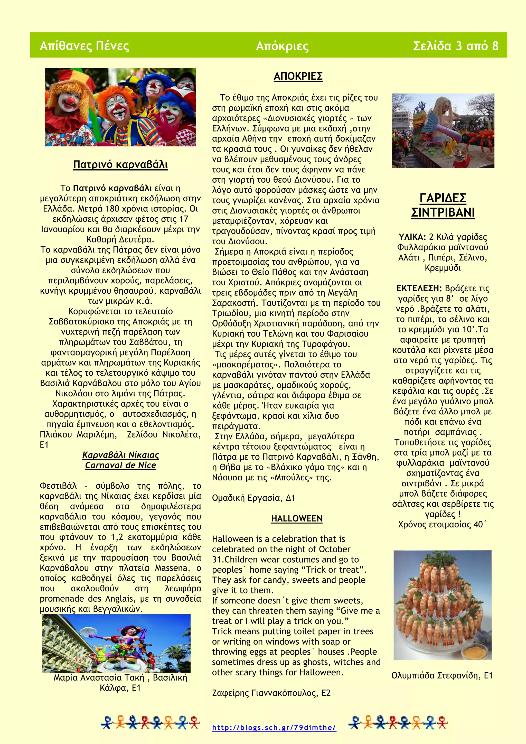 Απίθανες Πένες

Απόκριες

Σελίδα 3 από 8

ΑΠΟΚΡΙΕΣ

Πατρινό καρναβάλι
Το Πατρινό καρναβάλι είναι η
μεγαλύτερη αποκριάτικη εκδήλωση στην
Ελλάδα. Μετρά 180 χρόνια ιστορίας. Οι
εκδηλώσεις άρχισαν φέτος στις 17
Ιανουαρίου και θα διαρκέσουν μέχρι την
Καθαρή Δευτέρα.
Το καρναβάλι της Πάτρας δεν είναι μόνο
μια συγκεκριμένη εκδήλωση αλλά ένα
σύνολο εκδηλώσεων που
περιλαμβάνουν χορούς, παρελάσεις,
κυνήγι κρυμμένου θησαυρού, καρναβάλι
των μικρών κ.ά.
Κορυφώνεται το τελευταίο
Σαββατοκύριακο της Αποκριάς με τη
νυχτερινή πεζή παρέλαση των
πληρωμάτων του Σαββάτου, τη
φαντασμαγορική μεγάλη Παρέλαση
αρμάτων και πληρωμάτων της Κυριακής
και τέλος το τελετουργικό κάψιμο του
Βασιλιά Καρνάβαλου στο μόλο του Αγίου
Νικολάου στο λιμάνι της Πάτρας.
Χαρακτηριστικές αρχές του είναι ο
αυθορμητισμός, ο αυτοσχεδιασμός, η
πηγαία έμπνευση και ο εθελοντισμός.
Πλιάκου Μαριλέμη, Ζελίδου Νικολέτα,
Ε1
Καρναβάλι Νίκαιας
Carnaval de Nice
Φεστιβάλ - σύμβολο της πόλης, το
καρναβάλι της Νίκαιας έχει κερδίσει μία
θέση ανάμεσα στα δημοφιλέστερα
καρναβάλια του κόσμου, γεγονός που
επιβεβαιώνεται από τους επισκέπτες του
που φτάνουν το 1,2 εκατομμύρια κάθε
χρόνο. Η έναρξη των εκδηλώσεων
ξεκινά με την παρουσίαση του Βασιλιά
Καρνάβαλου στην πλατεία Massena, ο
οποίος καθοδηγεί όλες τις παρελάσεις
που
ακολουθούν
στη
λεωφόρο
promenade des Anglais, με τη συνοδεία
μουσικής και βεγγαλικών.

Μαρία Αναστασία Τακή , Βασιλική
Κάλφα, Ε1

Το έθιμο της Αποκριάς έχει τις ρίζες του
στη ρωμαϊκή εποχή και στις ακόμα
αρχαιότερες «Διονυσιακές γιορτές » των
Ελλήνων. Σύμφωνα με μια εκδοχή ,στην
αρχαία Αθήνα την εποχή αυτή δοκίμαζαν
τα κρασιά τους . Οι γυναίκες δεν ήθελαν
να βλέπουν μεθυσμένους τους άνδρες
τους και έτσι δεν τους άφηναν να πάνε
στη γιορτή του θεού Διονύσου. Για το
λόγο αυτό φορούσαν μάσκες ώστε να μην
τους γνωρίζει κανένας. Στα αρχαία χρόνια
στις Διονυσιακές γιορτές οι άνθρωποι
μεταμφιέζονταν, χόρευαν και
τραγουδούσαν, πίνοντας κρασί προς τιμή
του Διονύσου.
Σήμερα η Αποκριά είναι η περίοδος
προετοιμασίας του ανθρώπου, για να
βιώσει το Θείο Πάθος και την Ανάσταση
του Χριστού. Απόκριες ονομάζονται οι
τρεις εβδομάδες πριν από τη Μεγάλη
Σαρακοστή. Ταυτίζονται με τη περίοδο του
Τριωδίου, μια κινητή περίοδο στην
Ορθόδοξη Χριστιανική παράδοση, από την
Κυριακή του Τελώνη και του Φαρισαίου
μέχρι την Κυριακή της Τυροφάγου.
Τις μέρες αυτές γίνεται το έθιμο του
«μασκαρέματος». Παλαιότερα το
καρναβάλι γινόταν παντού στην Ελλάδα
με μασκαράτες, ομαδικούς χορούς,
γλέντια, σάτιρα και διάφορα έθιμα σε
κάθε μέρος. Ήταν ευκαιρία για
ξεφάντωμα, κρασί και χίλια δυο
πειράγματα.
Στην Ελλάδα, σήμερα, μεγαλύτερα
κέντρα τέτοιου ξεφαντώματος είναι η
Πάτρα με το Πατρινό Καρναβάλι, η Ξάνθη,
η Θήβα με το «Βλάχικο γάμο της» και η
Νάουσα με τις «Μπούλες» της.
Ομαδική Εργασία, Δ1
HALLOWEEN
Halloween is a celebration that is
celebrated on the night of October
31.Children wear costumes and go to
peoples΄ home saying “Trick or treat”.
They ask for candy, sweets and people
give it to them.
If someone doesn΄t give them sweets,
they can threaten them saying “Give me a
treat or I will play a trick on you.”
Trick means putting toilet paper in trees
or writing on windows with soap or
throwing eggs at peoples΄ houses .People
sometimes dress up as ghosts, witches and
other scary things for Halloween.
Ζαφείρης Γιαννακόπουλος, Ε2

http://blogs.sch.gr/79dimthe/

ΓΑΡΙΔΕΣ
ΣΙΝΤΡΙΒΑΝΙ
ΥΛΙΚΑ: 2 Κιλά γαρίδες
Φυλλαράκια μαϊντανού
Αλάτι , Πιπέρι, Σέλινο,
Κρεμμύδι
ΕΚΤΕΛΕΣΗ: Βράζετε τις
γαρίδες για 8’ σε λίγο
νερό .Βράζετε το αλάτι,
το πιπέρι, το σέλινο και
το κρεμμύδι για 10’.Τα
αφαιρείτε με τρυπητή
κουτάλα και ρίχνετε μέσα
στο νερό τις γαρίδες. Τις
στραγγίζετε και τις
καθαρίζετε αφήνοντας τα
κεφάλια και τις ουρές .Σε
ένα μεγάλο γυάλινο μπολ
βάζετε ένα άλλο μπολ με
πόδι και επάνω ένα
ποτήρι σαμπάνιας .
Τοποθετήστε τις γαρίδες
στα τρία μπολ μαζί με τα
φυλλαράκια μαϊντανού
σχηματίζοντας ένα
σιντριβάνι . Σε μικρά
μπολ βάζετε διάφορες
σάλτσες και σερβίρετε τις
γαρίδες !
Χρόνος ετοιμασίας 40΄

Ολυμπιάδα Στεφανίδη, Ε1

 