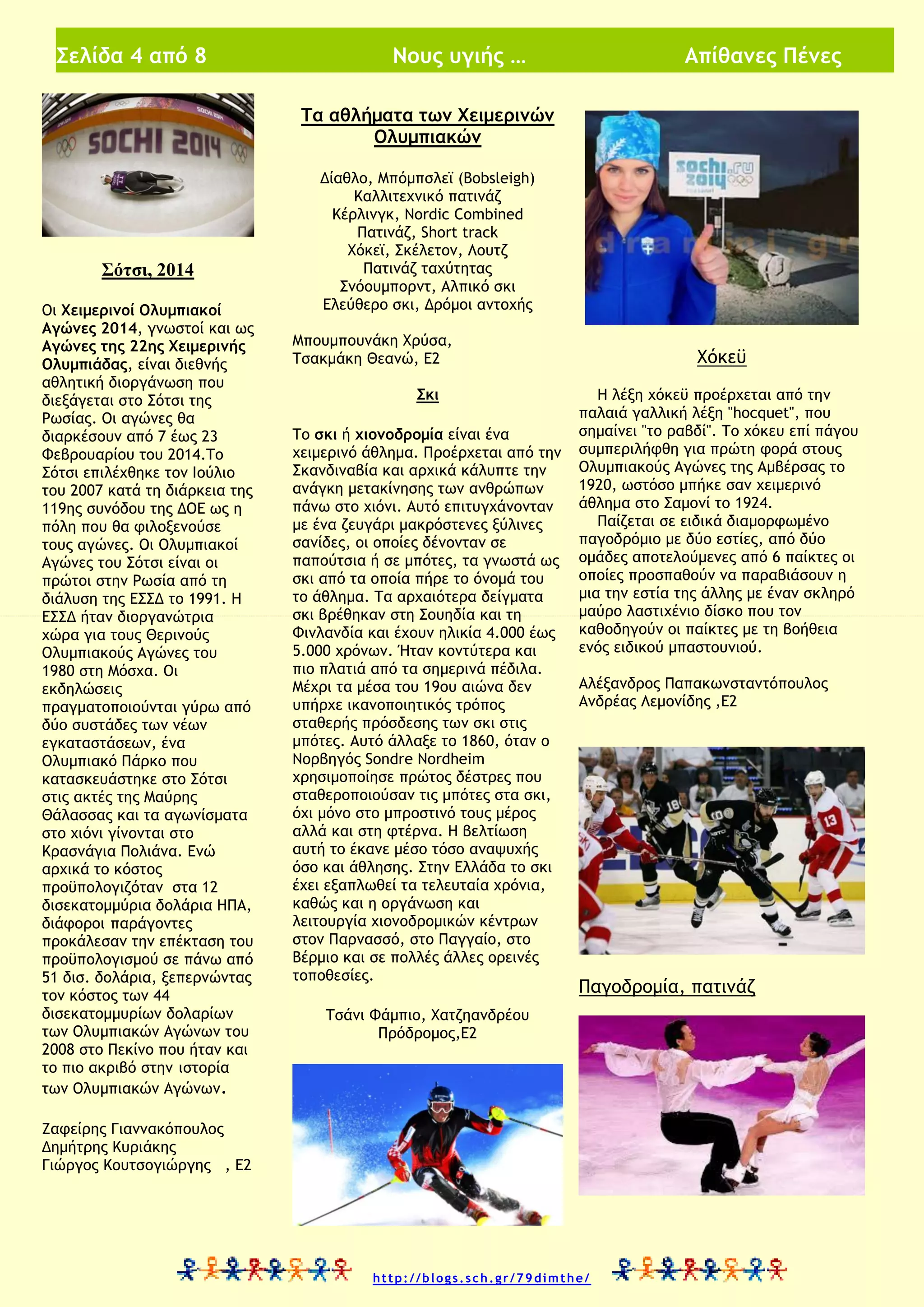 Σελίδα 4 από 8

Νους υγιής …

Απίθανες Πένες

Τα αθλήματα των Χειμερινών
Ολυμπιακών

Μαθητική Πυξίδα

Σότσι, 2014
Οι Χειμερινοί Ολυμπιακοί
Αγώνες 2014, γνωστοί και ως
Αγώνες της 22ης Χειμερινής
Ολυμπιάδας, είναι διεθνής
αθλητική διοργάνωση που
διεξάγεται στο Σότσι της
Ρωσίας. Οι αγώνες θα
διαρκέσουν από 7 έως 23
Φεβρουαρίου του 2014.Το
Σότσι επιλέχθηκε τον Ιούλιο
του 2007 κατά τη διάρκεια της
119ης συνόδου της ΔΟΕ ως η
πόλη που θα φιλοξενούσε
τους αγώνες. Οι Ολυμπιακοί
Αγώνες του Σότσι είναι οι
πρώτοι στην Ρωσία από τη
διάλυση της ΕΣΣΔ το 1991. Η
ΕΣΣΔ ήταν διοργανώτρια
χώρα για τους Θερινούς
Ολυμπιακούς Αγώνες του
1980 στη Μόσχα. Οι
εκδηλώσεις
πραγματοποιούνται γύρω από
δύο συστάδες των νέων
εγκαταστάσεων, ένα
Ολυμπιακό Πάρκο που
κατασκευάστηκε στο Σότσι
στις ακτές της Μαύρης
Θάλασσας και τα αγωνίσματα
στο χιόνι γίνονται στο
Κρασνάγια Πολιάνα. Ενώ
αρχικά το κόστος
προϋπολογιζόταν στα 12
δισεκατομμύρια δολάρια ΗΠΑ,
διάφοροι παράγοντες
προκάλεσαν την επέκταση του
προϋπολογισμού σε πάνω από
51 δισ. δολάρια, ξεπερνώντας
τον κόστος των 44
δισεκατομμυρίων δολαρίων
των Ολυμπιακών Αγώνων του
2008 στο Πεκίνο που ήταν και
το πιο ακριβό στην ιστορία
των Ολυμπιακών Αγώνων.

Δίαθλο, Μπόμπσλεϊ (Bobsleigh)
Καλλιτεχνικό πατινάζ
Κέρλινγκ, Nordic Combined
Πατινάζ, Short track
Χόκεϊ, Σκέλετον, Λουτζ
Πατινάζ ταχύτητας
Σνόουμπορντ, Αλπικό σκι
Ελεύθερο σκι, Δρόμοι αντοχής
Μπουμπουνάκη Χρύσα,
Τσακμάκη Θεανώ, Ε2
Σκι
Το σκι ή χιονοδρομία είναι ένα
χειμερινό άθλημα. Προέρχεται από την
Σκανδιναβία και αρχικά κάλυπτε την
ανάγκη μετακίνησης των ανθρώπων
πάνω στο χιόνι. Αυτό επιτυγχάνονταν
με ένα ζευγάρι μακρόστενες ξύλινες
σανίδες, οι οποίες δένονταν σε
παπούτσια ή σε μπότες, τα γνωστά ως
σκι από τα οποία πήρε το όνομά του
το άθλημα. Τα αρχαιότερα δείγματα
σκι βρέθηκαν στη Σουηδία και τη
Φινλανδία και έχουν ηλικία 4.000 έως
5.000 χρόνων. Ήταν κοντύτερα και
πιο πλατιά από τα σημερινά πέδιλα.
Μέχρι τα μέσα του 19ου αιώνα δεν
υπήρχε ικανοποιητικός τρόπος
σταθερής πρόσδεσης των σκι στις
μπότες. Αυτό άλλαξε το 1860, όταν ο
Νορβηγός Sondre Nordheim
χρησιμοποίησε πρώτος δέστρες που
σταθεροποιούσαν τις μπότες στα σκι,
όχι μόνο στο μπροστινό τους μέρος
αλλά και στη φτέρνα. Η βελτίωση
αυτή το έκανε μέσο τόσο αναψυχής
όσο και άθλησης. Στην Ελλάδα το σκι
έχει εξαπλωθεί τα τελευταία χρόνια,
καθώς και η οργάνωση και
λειτουργία χιονοδρομικών κέντρων
στον Παρνασσό, στο Παγγαίο, στο
Βέρμιο και σε πολλές άλλες ορεινές
τοποθεσίες.

Χόκεϋ
Η λέξη χόκεϋ προέρχεται από την
παλαιά γαλλική λέξη "hocquet", που
σημαίνει "το ραβδί". Το χόκευ επί πάγου
συμπεριλήφθη για πρώτη φορά στους
Ολυμπιακούς Αγώνες της Αμβέρσας το
1920, ωστόσο μπήκε σαν χειμερινό
άθλημα στο Σαμονί το 1924.
Παίζεται σε ειδικά διαμορφωμένο
παγοδρόμιο με δύο εστίες, από δύο
ομάδες αποτελούμενες από 6 παίκτες οι
οποίες προσπαθούν να παραβιάσουν η
μια την εστία της άλλης με έναν σκληρό
μαύρο λαστιχένιο δίσκο που τον
καθοδηγούν οι παίκτες με τη βοήθεια
ενός ειδικού μπαστουνιού.
Αλέξανδρος Παπακωνσταντόπουλος
Ανδρέας Λεμονίδης ,Ε2

Παγοδρομία, πατινάζ

Τσάνι Φάμπιο, Χατζηανδρέου
Πρόδρομος,Ε2

Ζαφείρης Γιαννακόπουλος
Δημήτρης Κυριάκης
Γιώργος Κουτσογιώργης , Ε2

http://blogs.sch.gr/79dimthe/

 