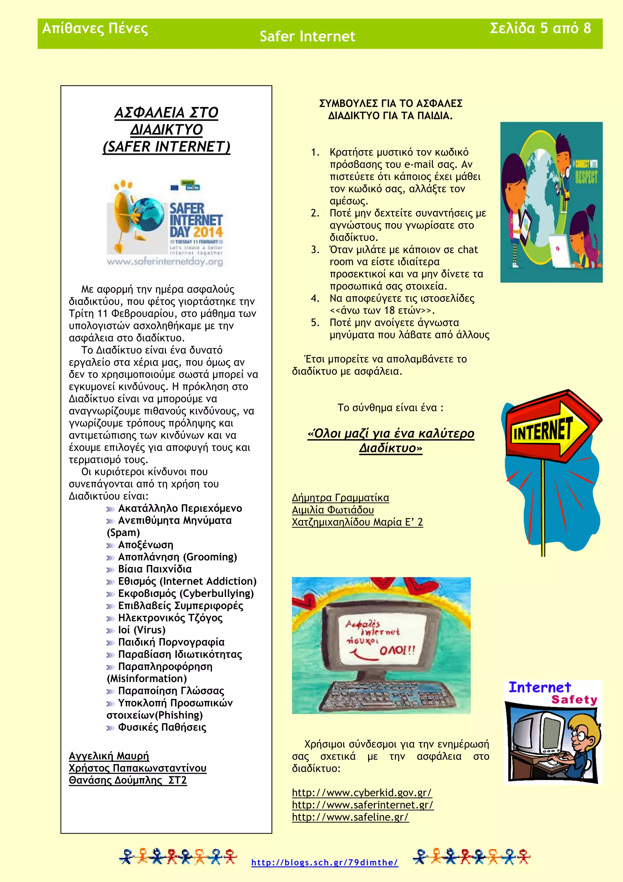 Απίθανες Πένες

Safer Internet

ΣΥΜΒΟΥΛΕΣ ΓΙΑ ΤΟ ΑΣΦΑΛΕΣ
ΔΙΑΔΙΚΤΥΟ ΓΙΑ ΤΑ ΠΑΙΔΙΑ.

ΑΣΦΑΛΕΙΑ ΣΤΟ
ΔΙΑΔΙΚΤΥΟ
(SAFER INTERNET)

Με αφορμή την ημέρα ασφαλούς
διαδικτύου, που φέτος γιορτάστηκε την
Τρίτη 11 Φεβρουαρίου, στο μάθημα των
υπολογιστών ασχοληθήκαμε με την
ασφάλεια στο διαδίκτυο.
Το Διαδίκτυο είναι ένα δυνατό
εργαλείο στα χέρια μας, που όμως αν
δεν το χρησιμοποιούμε σωστά μπορεί να
εγκυμονεί κινδύνους. Η πρόκληση στο
Διαδίκτυο είναι να μπορούμε να
αναγνωρίζουμε πιθανούς κινδύνους, να
γνωρίζουμε τρόπους πρόληψης και
αντιμετώπισης των κινδύνων και να
έχουμε επιλογές για αποφυγή τους και
τερματισμό τους.
Οι κυριότεροι κίνδυνοι που
συνεπάγονται από τη χρήση του
Διαδικτύου είναι:
Ακατάλληλο Περιεχόμενο
Ανεπιθύμητα Μηνύματα
(Spam)
Αποξένωση
Αποπλάνηση (Grooming)
Βίαια Παιχνίδια
Εθισμός (Internet Addiction)
Εκφοβισμός (Cyberbullying)
Επιβλαβείς Συμπεριφορές
Ηλεκτρονικός Τζόγος
Ιοί (Virus)
Παιδική Πορνογραφία
Παραβίαση Ιδιωτικότητας
Παραπληροφόρηση
(Misinformation)
Παραποίηση Γλώσσας
Υποκλοπή Προσωπικών
στοιχείων(Phishing)
Φυσικές Παθήσεις
Αγγελική Μαυρή
Χρήστος Παπακωνσταντίνου
Θανάσης Δούμπλης ΣΤ2

1. Κρατήστε μυστικό τον κωδικό
πρόσβασης του e-mail σας. Αν
πιστεύετε ότι κάποιος έχει μάθει
τον κωδικό σας, αλλάξτε τον
αμέσως.
2. Ποτέ μην δεχτείτε συναντήσεις με
αγνώστους που γνωρίσατε στο
διαδίκτυο.
3. Όταν μιλάτε με κάποιον σε chat
room να είστε ιδιαίτερα
προσεκτικοί και να μην δίνετε τα
προσωπικά σας στοιχεία.
4. Να αποφεύγετε τις ιστοσελίδες
<<άνω των 18 ετών>>.
5. Ποτέ μην ανοίγετε άγνωστα
μηνύματα που λάβατε από άλλους
Έτσι μπορείτε να απολαμβάνετε το
διαδίκτυο με ασφάλεια.
Το σύνθημα είναι ένα :

«Όλοι μαζί για ένα καλύτερο
Διαδίκτυο»

Δήμητρα Γραμματίκα
Αιμιλία Φωτιάδου
Χατζημιχαηλίδου Μαρία Ε’ 2

Χρήσιμοι σύνδεσμοι για την ενημέρωσή
σας σχετικά με την ασφάλεια στο
διαδίκτυο:
http://www.cyberkid.gov.gr/
http://www.saferinternet.gr/
http://www.safeline.gr/

http://blogs.sch.gr/79dimthe/

Σελίδα 5 από 8

 