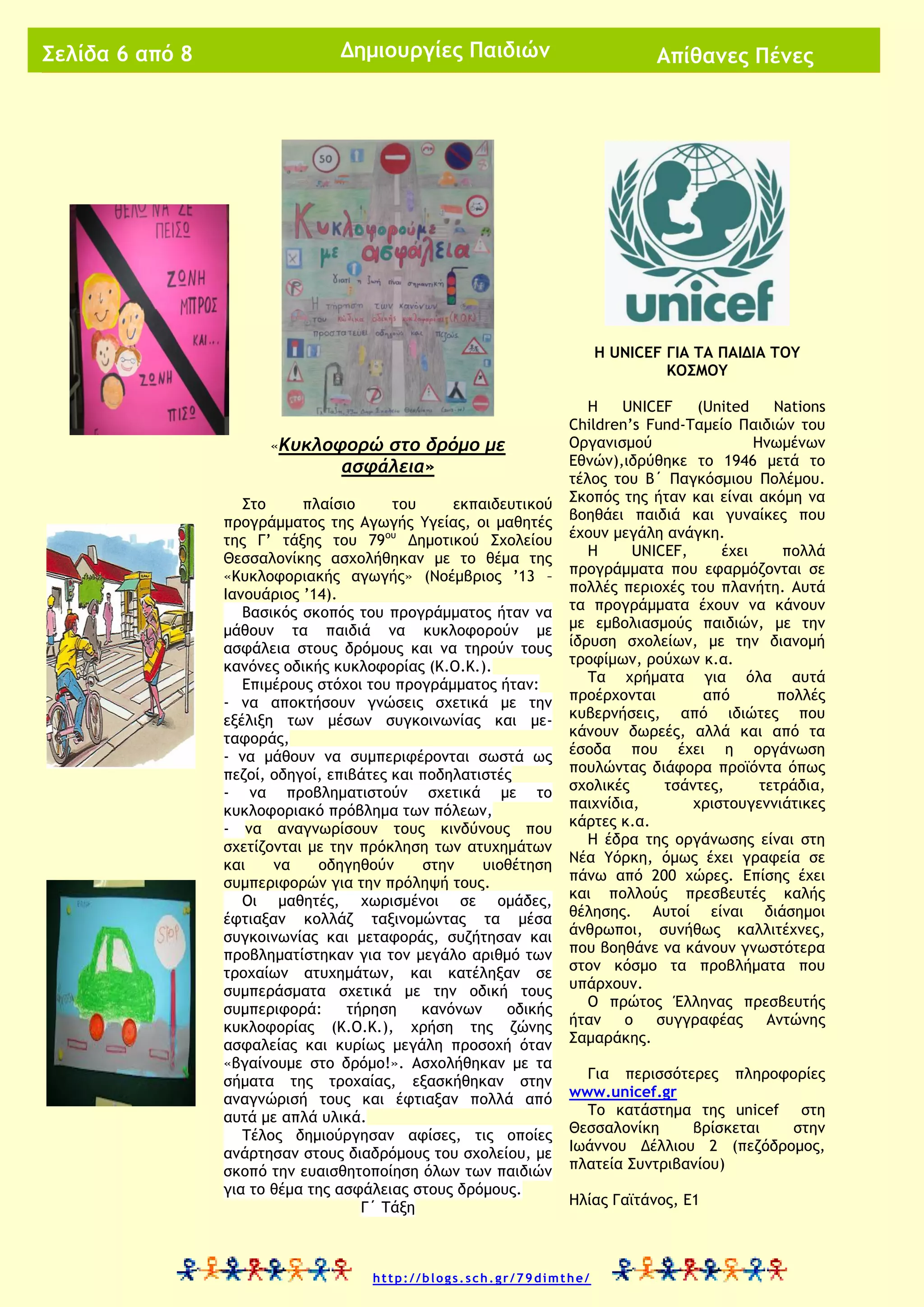 Σελίδα 6 από 8

Δημιουργίες Παιδιών

Απίθανες Πένες

Η UNICEF ΓΙΑ ΤΑ ΠΑΙΔΙΑ ΤΟΥ
ΚΟΣΜΟΥ

«Κυκλοφορώ

στο δρόμο με
ασφάλεια»

Στο
πλαίσιο
του
εκπαιδευτικού
προγράμματος της Αγωγής Υγείας, οι μαθητές
της Γ’ τάξης του 79ου Δημοτικού Σχολείου
Θεσσαλονίκης ασχολήθηκαν με το θέμα της
«Κυκλοφοριακής αγωγής» (Νοέμβριος ’13 –
Ιανουάριος ’14).
Βασικός σκοπός του προγράμματος ήταν να
μάθουν τα παιδιά να κυκλοφορούν με
ασφάλεια στους δρόμους και να τηρούν τους
κανόνες οδικής κυκλοφορίας (Κ.Ο.Κ.).
Επιμέρους στόχοι του προγράμματος ήταν:
- να αποκτήσουν γνώσεις σχετικά με την
εξέλιξη των μέσων συγκοινωνίας και μεταφοράς,
- να μάθουν να συμπεριφέρονται σωστά ως
πεζοί, οδηγοί, επιβάτες και ποδηλατιστές
- να προβληματιστούν σχετικά με το
κυκλοφοριακό πρόβλημα των πόλεων,
- να αναγνωρίσουν τους κινδύνους που
σχετίζονται με την πρόκληση των ατυχημάτων
και
να
οδηγηθούν
στην
υιοθέτηση
συμπεριφορών για την πρόληψή τους.
Οι μαθητές, χωρισμένοι σε ομάδες,
έφτιαξαν κολλάζ ταξινομώντας τα μέσα
συγκοινωνίας και μεταφοράς, συζήτησαν και
προβληματίστηκαν για τον μεγάλο αριθμό των
τροχαίων ατυχημάτων, και κατέληξαν σε
συμπεράσματα σχετικά με την οδική τους
συμπεριφορά:
τήρηση
κανόνων
οδικής
κυκλοφορίας (Κ.Ο.Κ.), χρήση της ζώνης
ασφαλείας και κυρίως μεγάλη προσοχή όταν
«βγαίνουμε στο δρόμο!». Ασχολήθηκαν με τα
σήματα της τροχαίας, εξασκήθηκαν στην
αναγνώρισή τους και έφτιαξαν πολλά από
αυτά με απλά υλικά.
Τέλος δημιούργησαν αφίσες, τις οποίες
ανάρτησαν στους διαδρόμους του σχολείου, με
σκοπό την ευαισθητοποίηση όλων των παιδιών
για το θέμα της ασφάλειας στους δρόμους.
Γ΄ Τάξη

Η
UNICEF
(United
Nations
Children’s Fund-Ταμείο Παιδιών του
Οργανισμού
Ηνωμένων
Εθνών),ιδρύθηκε το 1946 μετά το
τέλος του Β΄ Παγκόσμιου Πολέμου.
Σκοπός της ήταν και είναι ακόμη να
βοηθάει παιδιά και γυναίκες που
έχουν μεγάλη ανάγκη.
Η
UNICEF,
έχει
πολλά
προγράμματα που εφαρμόζονται σε
πολλές περιοχές του πλανήτη. Αυτά
τα προγράμματα έχουν να κάνουν
με εμβολιασμούς παιδιών, με την
ίδρυση σχολείων, με την διανομή
τροφίμων, ρούχων κ.α.
Τα χρήματα για όλα αυτά
προέρχονται
από
πολλές
κυβερνήσεις, από ιδιώτες που
κάνουν δωρεές, αλλά και από τα
έσοδα που έχει η οργάνωση
πουλώντας διάφορα προϊόντα όπως
σχολικές
τσάντες,
τετράδια,
παιχνίδια,
χριστουγεννιάτικες
κάρτες κ.α.
Η έδρα της οργάνωσης είναι στη
Νέα Υόρκη, όμως έχει γραφεία σε
πάνω από 200 χώρες. Επίσης έχει
και πολλούς πρεσβευτές καλής
θέλησης. Αυτοί είναι διάσημοι
άνθρωποι, συνήθως καλλιτέχνες,
που βοηθάνε να κάνουν γνωστότερα
στον κόσμο τα προβλήματα που
υπάρχουν.
Ο πρώτος Έλληνας πρεσβευτής
ήταν
ο
συγγραφέας
Αντώνης
Σαμαράκης.
Για περισσότερες πληροφορίες
www.unicef.gr
Το κατάστημα της unicef στη
Θεσσαλονίκη
βρίσκεται
στην
Ιωάννου Δέλλιου 2 (πεζόδρομος,
πλατεία Συντριβανίου)
Ηλίας Γαϊτάνος, Ε1

http://blogs.sch.gr/79dimthe/

 