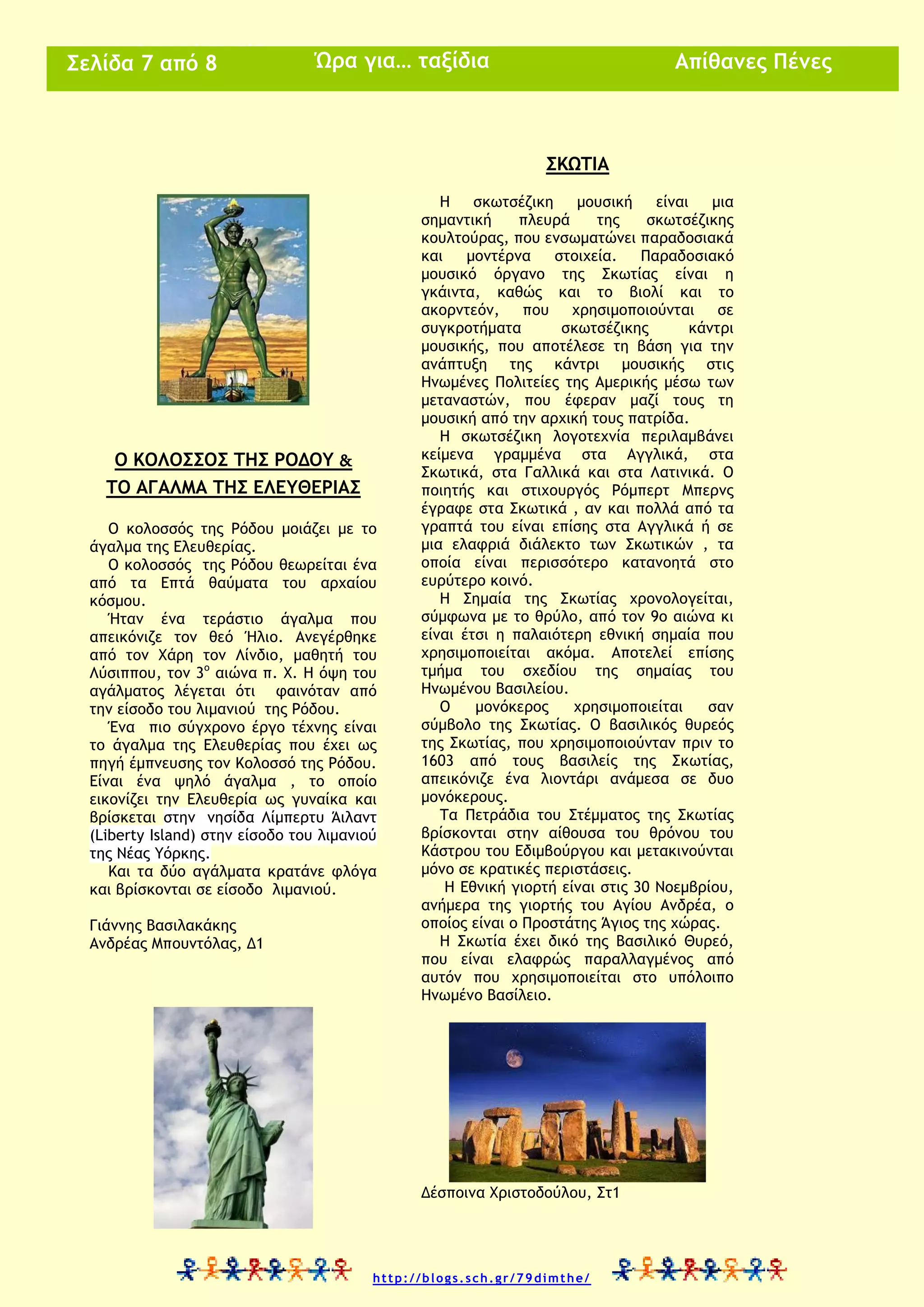 Η Μαθητική Πυξίδα
& μαθαίνω
Σελίδα 7 από 8

Σελίδα 7 από 8
Απίθανες Πένες

Ώρα για… ταξίδια

ΣΚΩΤΙΑ

Ο ΚΟΛΟΣΣΟΣ ΤΗΣ ΡΟΔΟΥ &
ΤΟ ΑΓΑΛΜΑ ΤΗΣ ΕΛΕΥΘΕΡΙΑΣ
Ο κολοσσός της Ρόδου μοιάζει με το
άγαλμα της Ελευθερίας.
Ο κολοσσός της Ρόδου θεωρείται ένα
από τα Επτά θαύματα του αρχαίου
κόσμου.
Ήταν ένα τεράστιο άγαλμα που
απεικόνιζε τον θεό Ήλιο. Ανεγέρθηκε
από τον Χάρη τον Λίνδιο, μαθητή του
Λύσιππου, τον 3ο αιώνα π. Χ. Η όψη του
αγάλματος λέγεται ότι φαινόταν από
την είσοδο του λιμανιού της Ρόδου.
Ένα πιο σύγχρονο έργο τέχνης είναι
το άγαλμα της Ελευθερίας που έχει ως
πηγή έμπνευσης τον Κολοσσό της Ρόδου.
Είναι ένα ψηλό άγαλμα , το οποίο
εικονίζει την Ελευθερία ως γυναίκα και
βρίσκεται στην νησίδα Λίμπερτυ Άιλαντ
(Liberty Island) στην είσοδο του λιμανιού
της Νέας Υόρκης.
Και τα δύο αγάλματα κρατάνε φλόγα
και βρίσκονται σε είσοδο λιμανιού.
Γιάννης Βασιλακάκης
Ανδρέας Μπουντόλας, Δ1

Η
σκωτσέζικη
μουσική
είναι
μια
σημαντική
πλευρά
της
σκωτσέζικης
κουλτούρας, που ενσωματώνει παραδοσιακά
και
μοντέρνα
στοιχεία.
Παραδοσιακό
μουσικό όργανο της Σκωτίας είναι η
γκάιντα, καθώς και το βιολί και το
ακορντεόν, που χρησιμοποιούνται
σε
συγκροτήματα
σκωτσέζικης
κάντρι
μουσικής, που αποτέλεσε τη βάση για την
ανάπτυξη της κάντρι μουσικής στις
Ηνωμένες Πολιτείες της Αμερικής μέσω των
μεταναστών, που έφεραν μαζί τους τη
μουσική από την αρχική τους πατρίδα.
Η σκωτσέζικη λογοτεχνία περιλαμβάνει
κείμενα γραμμένα στα Αγγλικά, στα
Σκωτικά, στα Γαλλικά και στα Λατινικά. Ο
ποιητής και στιχουργός Ρόμπερτ Μπερνς
έγραφε στα Σκωτικά , αν και πολλά από τα
γραπτά του είναι επίσης στα Αγγλικά ή σε
μια ελαφριά διάλεκτο των Σκωτικών , τα
οποία είναι περισσότερο κατανοητά στο
ευρύτερο κοινό.
Η Σημαία της Σκωτίας χρονολογείται,
σύμφωνα με το θρύλο, από τον 9ο αιώνα κι
είναι έτσι η παλαιότερη εθνική σημαία που
χρησιμοποιείται ακόμα. Αποτελεί επίσης
τμήμα του σχεδίου της σημαίας του
Ηνωμένου Βασιλείου.
Ο
μονόκερος
χρησιμοποιείται
σαν
σύμβολο της Σκωτίας. Ο βασιλικός θυρεός
της Σκωτίας, που χρησιμοποιούνταν πριν το
1603 από τους βασιλείς της Σκωτίας,
απεικόνιζε ένα λιοντάρι ανάμεσα σε δυο
μονόκερους.
Τα Πετράδια του Στέμματος της Σκωτίας
βρίσκονται στην αίθουσα του θρόνου του
Κάστρου του Εδιμβούργου και μετακινούνται
μόνο σε κρατικές περιστάσεις.
Η Εθνική γιορτή είναι στις 30 Νοεμβρίου,
ανήμερα της γιορτής του Αγίου Ανδρέα, ο
οποίος είναι ο Προστάτης Άγιος της χώρας.
Η Σκωτία έχει δικό της Βασιλικό Θυρεό,
που είναι ελαφρώς παραλλαγμένος από
αυτόν που χρησιμοποιείται στο υπόλοιπο
Ηνωμένο Βασίλειο.

Δέσποινα Χριστοδούλου, Στ1

http://blogs.sch.gr/79dimthe/

 