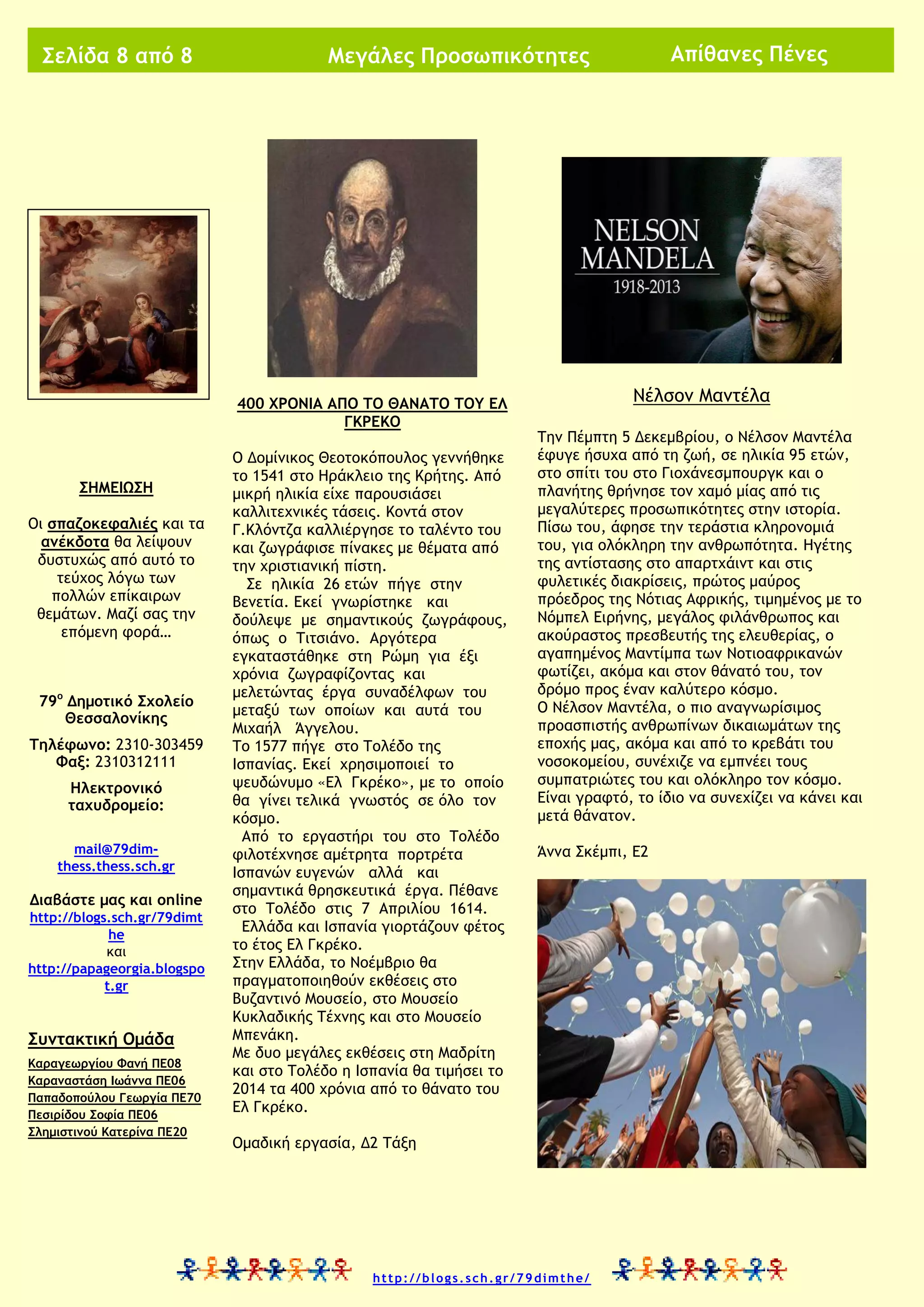Σελίδα 8 από 8

400 ΧΡΟΝΙΑ ΑΠΟ ΤΟ ΘΑΝΑΤΟ ΤΟΥ ΕΛ
ΓΚΡΕΚΟ

ΣΗΜΕΙΩΣΗ
Οι σπαζοκεφαλιές και τα
ανέκδοτα θα λείψουν
δυστυχώς από αυτό το
τεύχος λόγω των
πολλών επίκαιρων
θεμάτων. Μαζί σας την
επόμενη φορά…

79ο Δημοτικό Σχολείο
Θεσσαλονίκης
Τηλέφωνο: 2310-303459
Φαξ: 2310312111
Ηλεκτρονικό
ταχυδρομείο:
mail@79dimthess.thess.sch.gr

Διαβάστε μας και online
http://blogs.sch.gr/79dimt
he
και
http://papageorgia.blogspo
t.gr

Συντακτική Ομάδα
Καραγεωργίου Φανή ΠΕ08
Καραναστάση Ιωάννα ΠΕ06
Παπαδοπούλου Γεωργία ΠΕ70
Πεσιρίδου Σοφία ΠΕ06
Σλημιστινού Κατερίνα ΠΕ20

Απίθανες Πένες

Μεγάλες Προσωπικότητες

Ο Δομίνικος Θεοτοκόπουλος γεννήθηκε
το 1541 στο Ηράκλειο της Κρήτης. Από
μικρή ηλικία είχε παρουσιάσει
καλλιτεχνικές τάσεις. Κοντά στον
Γ.Κλόντζα καλλιέργησε το ταλέντο του
και ζωγράφισε πίνακες με θέματα από
την χριστιανική πίστη.
Σε ηλικία 26 ετών πήγε στην
Βενετία. Εκεί γνωρίστηκε και
δούλεψε με σημαντικούς ζωγράφους,
όπως ο Τιτσιάνο. Αργότερα
εγκαταστάθηκε στη Ρώμη για έξι
χρόνια ζωγραφίζοντας και
μελετώντας έργα συναδέλφων του
μεταξύ των οποίων και αυτά του
Μιχαήλ Άγγελου.
Το 1577 πήγε στο Τολέδο της
Ισπανίας. Εκεί χρησιμοποιεί το
ψευδώνυμο «Ελ Γκρέκο», με το οποίο
θα γίνει τελικά γνωστός σε όλο τον
κόσμο.
Από το εργαστήρι του στο Τολέδο
φιλοτέχνησε αμέτρητα πορτρέτα
Ισπανών ευγενών αλλά και
σημαντικά θρησκευτικά έργα. Πέθανε
στο Τολέδο στις 7 Απριλίου 1614.
Ελλάδα και Ισπανία γιορτάζουν φέτος
το έτος Ελ Γκρέκο.
Στην Ελλάδα, το Νοέμβριο θα
πραγματοποιηθούν εκθέσεις στο
Βυζαντινό Μουσείο, στο Μουσείο
Κυκλαδικής Τέχνης και στο Μουσείο
Μπενάκη.
Με δυο μεγάλες εκθέσεις στη Μαδρίτη
και στο Τολέδο η Ισπανία θα τιμήσει το
2014 τα 400 χρόνια από το θάνατο του
Ελ Γκρέκο.

Νέλσον Μαντέλα
Την Πέμπτη 5 Δεκεμβρίου, ο Νέλσον Μαντέλα
έφυγε ήσυχα από τη ζωή, σε ηλικία 95 ετών,
στο σπίτι του στο Γιοχάνεσμπουργκ και ο
πλανήτης θρήνησε τον χαμό μίας από τις
μεγαλύτερες προσωπικότητες στην ιστορία.
Πίσω του, άφησε την τεράστια κληρονομιά
του, για ολόκληρη την ανθρωπότητα. Ηγέτης
της αντίστασης στο απαρτχάιντ και στις
φυλετικές διακρίσεις, πρώτος μαύρος
πρόεδρος της Νότιας Αφρικής, τιμημένος με το
Νόμπελ Ειρήνης, μεγάλος φιλάνθρωπος και
ακούραστος πρεσβευτής της ελευθερίας, ο
αγαπημένος Μαντίμπα των Νοτιοαφρικανών
φωτίζει, ακόμα και στον θάνατό του, τον
δρόμο προς έναν καλύτερο κόσμο.
Ο Νέλσον Μαντέλα, ο πιο αναγνωρίσιμος
προασπιστής ανθρωπίνων δικαιωμάτων της
εποχής μας, ακόμα και από το κρεβάτι του
νοσοκομείου, συνέχιζε να εμπνέει τους
συμπατριώτες του και ολόκληρο τον κόσμο.
Είναι γραφτό, το ίδιο να συνεχίζει να κάνει και
μετά θάνατον.
Άννα Σκέμπι, Ε2

Ομαδική εργασία, Δ2 Τάξη

http://blogs.sch.gr/79dimthe/

 