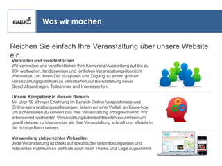 Was wir machen
Reichen Sie einfach Ihre Veranstaltung über unsere Website
ein
Verbreiten und veröffentlichen
Wir verbreiten und veröffentlichen Ihre Konferenz/Ausstellung auf bis zu
90+ weltweiten, landesweiten und örtlichen Veranstaltungsübersicht
Webseiten, um Ihnen Zeit zu sparen und Zugang zu einem großen
Veranstaltungspublikum zu verschaffen zur Bereitstellung neuer
Geschäftsanfragen, Teilnehmer und Interessenten.

Unsere Kompetenz in diesem Bereich
Mit über 10 jähriger Erfahrung im Bereich Online-Verzeichnisse und
Online-Veranstaltungsauflistungen, liefern wir eine Vielfalt an Know-how
um sicherstellen zu können das Ihre Veranstaltung erfolgreich wird. Wir
arbeiten mit weltweiten Veranstaltungsübersichtsseiten zusammen um
gewährleisten zu können das wir Ihre Veranstaltung schnell und effektiv in
die richtige Bahn setzen.
Verwendung zielgerechter Webseiten
Jede Veranstaltung ist direkt auf spezifische Veranstatungseiten und
relevantes Publikum so wohl als auch nach Thema und Lage zugestimmt

 