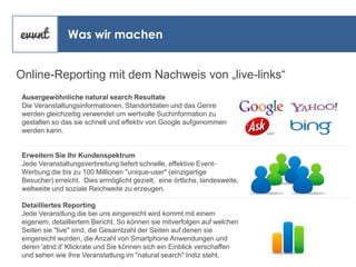 Was wir machen
Online-Reporting mit dem Nachweis von „live-links“
Ausergewöhnliche natural search Resultate
Die Veranstaltungsinformationen, Standortdaten und das Genre
werden gleichzeitig verwendet um wertvolle Suchinformation zu
gestalten so das sie schnell und effektiv von Google aufgenommen
werden kann.

Erweitern Sie Ihr Kundenspektrum
Jede Veranstaltungsverbreitung liefert schnelle, effektive EventWerbung die bis zu 100 Millionen "unique-user" (einzigartige
Besucher) erreicht. Dies ermöglicht gezielt, eine örtliche, landesweite,
weltweite und soziale Reichweite zu erzeugen.
Detailliertes Reporting
Jede Veranstlung die bei uns eingereicht wird kommt mit einem
eigenem, detailliertem Bericht. So können sie mitverfolgen auf welchen
Seiten sie "live" sind, die Gesamtzahl der Seiten auf denen sie
eingereicht wurden, die Anzahl von Smartphone Anwendungen und
deren 'atnd.it' Klickrate und Sie können sich ein Einblick verschaffen
und sehen wie Ihre Veranstatlung im "natural search" Indiz steht.

 