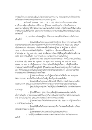 23
กิจกรรมที่หลากหลายอาจให้ผู้เรียนคิดร่วมกันก่อนที่จะทาภาระงาน การระดมความคิดก็เป็นอีกปัจจัย
หนึ่งที่จะทาให้เกิดความประสบผลสาเร็จในการเขียนของผู้เรียน
ฮาร์มเมอร์ (Harmer. 2012 : 128 - 133) กล่าวว่าการเรียนการสอนการเขียน
ควรมีการกระตุ้นการเขียนโดยการใช้กิจกรรม ผู้เรียนหลายคนไม่สนุกกับการเขียนเป็นอย่างมาก
และภาระงานที่หนักทาให้เขาไม่สะดวกสบายและไม่กระตือรือร้นกับมัน ดังนั้นกิจกรรมที่ใช้ในการเรียน
การสอนควรเป็นสิ่งที่น่าสนใจ และกระตุ้นการเรียนรู้โดยกิจกรรมการเขียนที่สามารถกระตุ้นการเขียน
มีดังต่อไปนี้
1. การเขียนร่วมกันของผู้เรียน มีกิจกรรมมากมายที่ก่อให้เกิดการร่วมมือกันในการ
เขียนดังนี้
- ผู้สอนให้ผู้เรียนเขียนประโยคส่งต่อนักเรียนอีกคน โดยการพับกระดาษและส่งไป
ยังผู้เรียนคนถัดไปโดยที่ไม่สามารถมองเห็นว่าคนที่เขียนก่อนหน้านี้เขียนอะไร ตัวอย่างเช่น ผู้เรียนA
เขียนในช่องแรก (เช่น Peter) แล้วพับกระดาษชิ้นนั้นส่งไปยังผู้เรียน B ซึ่งผู้เรียน B เขียนว่า
Sally. จากนั้นกระดาษก็ส่งต่อไปยังผู้เรียน C โดยผู้เรียน C เขียนสถานที่ที่พวกเขาพบกัน
ตัวอย่างเช่น at the swimming pool จากนั้นกระดาษก็ส่งไปที่ผู้เรียนคนถัดไปเพื่อเขียนเรื่องราว
ต่อไป เมื่อกิจกรรมนี้สิ้นสุด กระดาษจะเปิดออก แล้วผู้เรียนทุกคนจะเห็นทั้งหมด
- ผู้เรียนนั่งเป็นวงกลม และแต่ละคนจะมีกระดาษว่าง จากนั้นเราจะบอกให้เขียน
ตามประโยค เช่น When he opened his eyes that morning, he did not know
where he was. จากนั้นผู้สอนจะถามว่าเขียนประโยคถัดไปที่อยู่ในเรื่องราว เมือผู้เรียนได้เขียน
่
ประโยคแล้วจะส่งต่อไปยังผู้เรียนคนถัดไป ผู้เรียนแต่ละคนจะเขียนประโยคเรื่องราวที่อยู่ข้างหน้าพวก
เขา สาหรับแต่ละประโยคที่เขียนขึ้นใหม่ก็จะส่งต่อไปยังผู้เรียนคนถัดไปอีกครั้ง เมื่อกระดาษถูกส่งไป
ด้านหลังจนครบจึงให้เขียนสรุปเรื่องราวทั้งหมด
- ผู้เรียนทางานเป็นกลุ่ม จากนั้นผู้สอนจะให้ประโยคโต้แย้ง เช่น Everyone
likes football. จากนั้นก็ช่วยกันเขียนประโยคที่ถูกต้องที่ทุกคนในกลุ่มเห็นด้วย
- ผู้สอนให้ผู้เรียนเขียนจดหมายอิเล็กทรอนิกส์ถึงผู้อื่น ถ้าผู้เรียนไม่สามารถเข้าถึง
คอมพิวเตอร์ได้ ผู้สอนจะให้แผ่นกระดาษที่เป็นหน้าต่างของการเขียนจดหมายอิเล็กทรอนิกส์แทน
- ผู้สอนรับข้อมูลจากผู้เรียน โดยให้ผู้เรียนใช้โทรศัพท์มือถือ ในการจัดเตรียมการ
การประชุม
- ผู้เรียนใช้เรื่องราว WIKI ที่สมบูรณ์โดยผู้เรียนแต่ละคนจะเติมประโยคใน
เรื่องราวต้นฉบับ (อาจจะให้แต่ละคนใช้สีที่แตกต่างกัน) ผู้เรียนสามารถทากิจกรรมนี้บนกระดานได้อีก
ด้วย (อาจเป็นกลุ่มก็ได้) ผู้เรียนแต่ละคนเขียนเรื่องราวทีละประโยคจนเสร็จ
- ผู้เรียนแต่งเรื่องราวโดยใช้สื่อสังคมออนไลน์ เช่น TWITTER ซึ่งผู้เรียนแน่ใจใน
การใช้ตัวอักษรในแต่ละครั้ง
- ผู้สอนให้ผู้เรียนยืนเป็นคนแรกและคนสุดท้าย ในกลุ่มจะต้องเขียนว่า อะไรมา
อยู่ระหว่างประโยคของผู้เรียน
- ผู้เรียนวิ่งเขียนตามคาบอกหรือตะโกนแล้วเขียนตามคาบอก
2. การใช้รูปภาพเพื่อช่วยกระตุ้นความสามารถทางการเขียน ดังตัวอย่างกิจกรรม
ต่อไปนี้

 