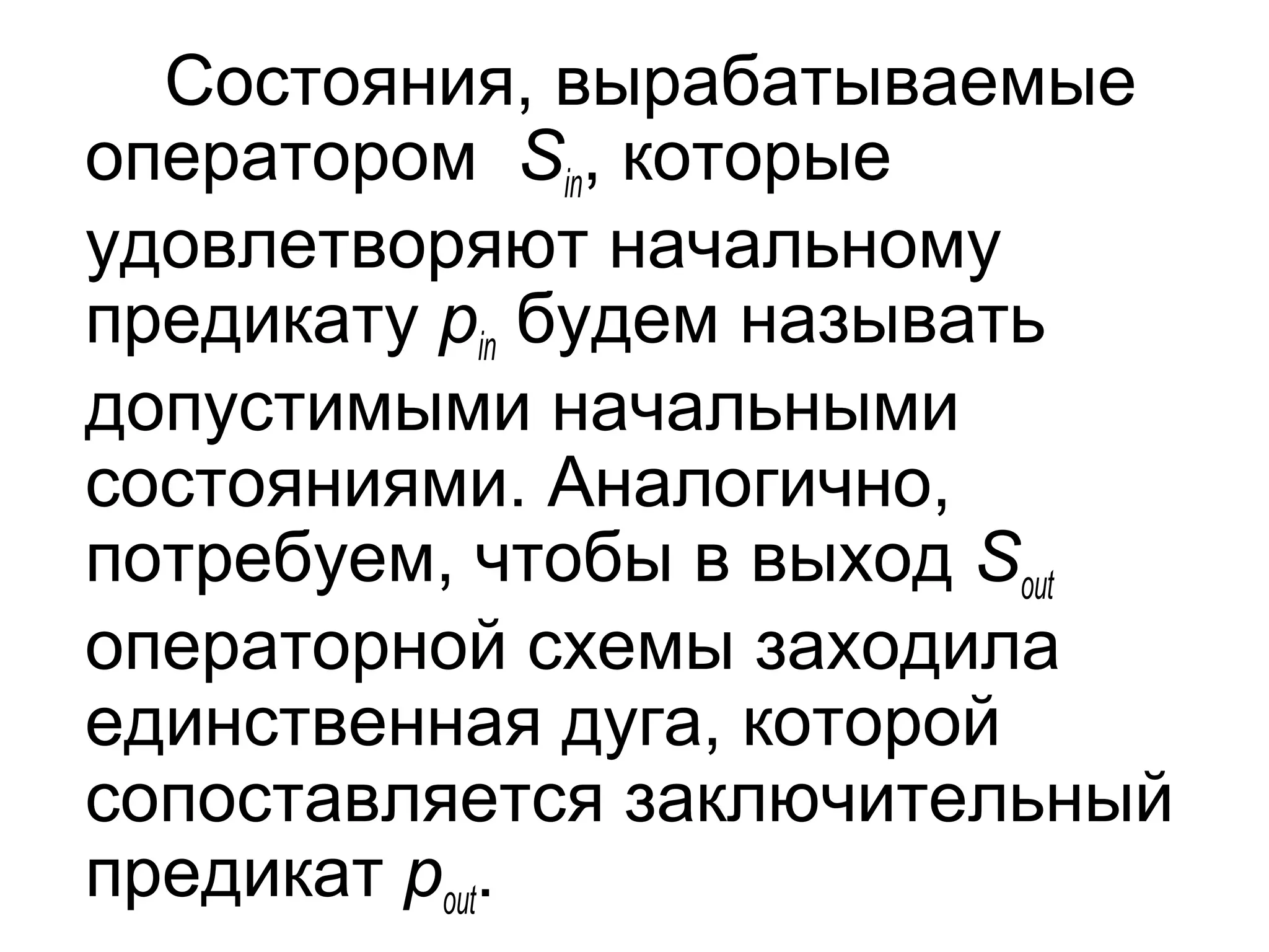 Состояния, вырабатываемые
оператором Sin, которые
удовлетворяют начальному
предикату pin будем называть
допустимыми начальными
состояниями. Аналогично,
потребуем, чтобы в выход Sout
операторной схемы заходила
единственная дуга, которой
сопоставляется заключительный
предикат pout.

 
