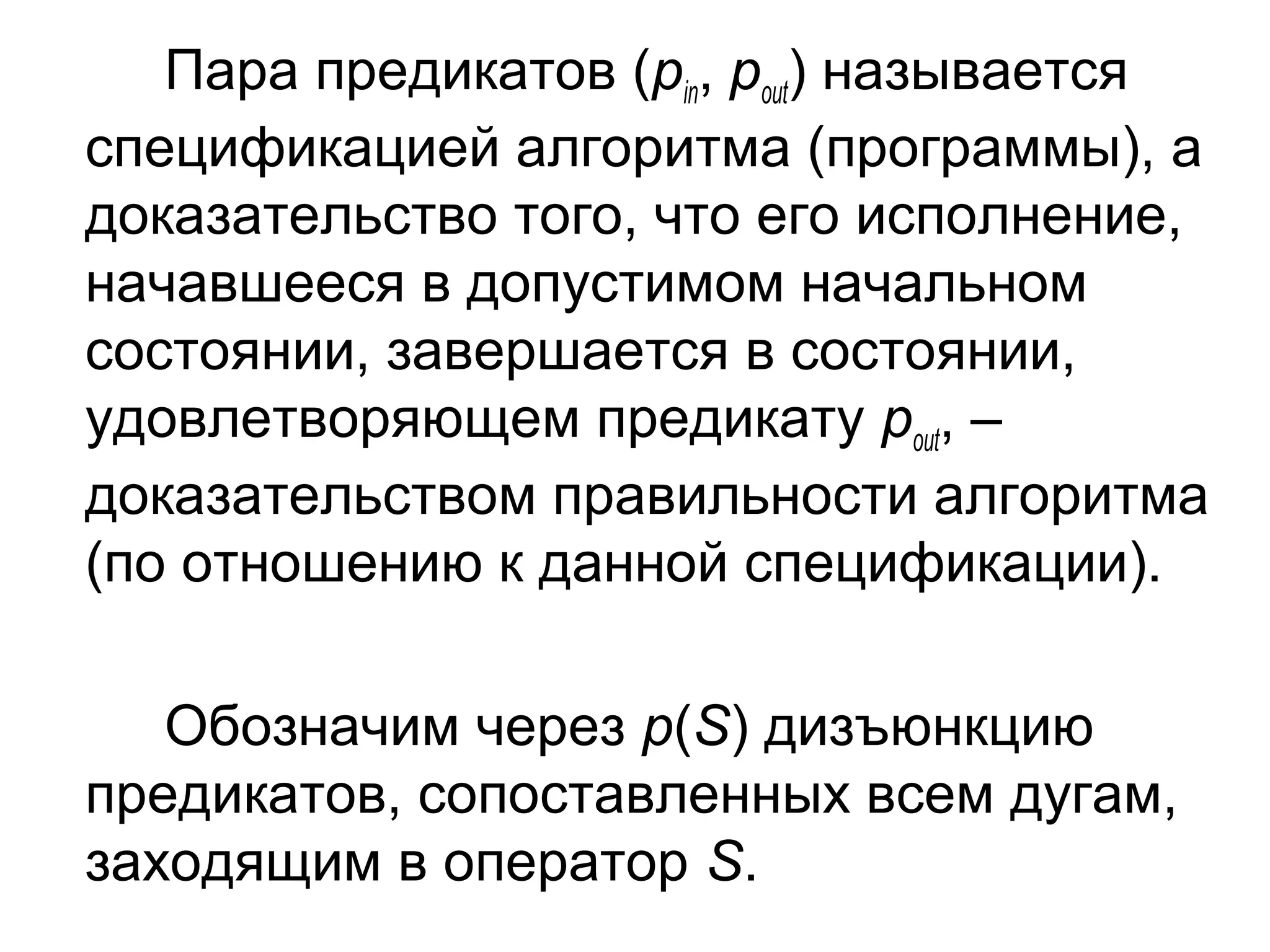 Пара предикатов (pin, pout) называется
спецификацией алгоритма (программы), а
доказательство того, что его исполнение,
начавшееся в допустимом начальном
состоянии, завершается в состоянии,
удовлетворяющем предикату pout, –
доказательством правильности алгоритма
(по отношению к данной спецификации).
Обозначим через p(S) дизъюнкцию
предикатов, сопоставленных всем дугам,
заходящим в оператор S.

 