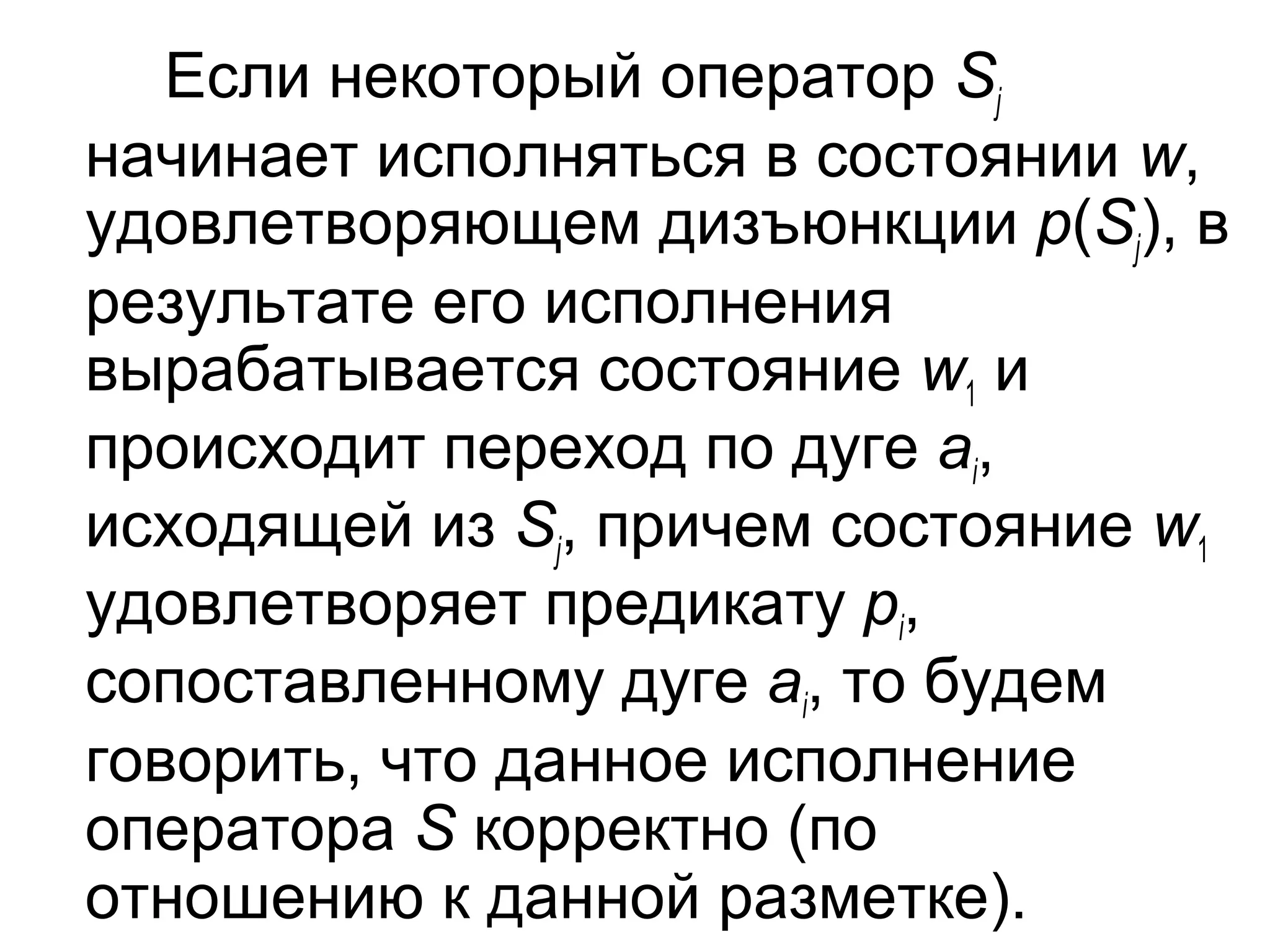 Если некоторый оператор Sj
начинает исполняться в состоянии w,
удовлетворяющем дизъюнкции p(Sj), в
результате его исполнения
вырабатывается состояние w1 и
происходит переход по дуге ai,
исходящей из Sj, причем состояние w1
удовлетворяет предикату pi,
сопоставленному дуге ai, то будем
говорить, что данное исполнение
оператора S корректно (по
отношению к данной разметке).

 