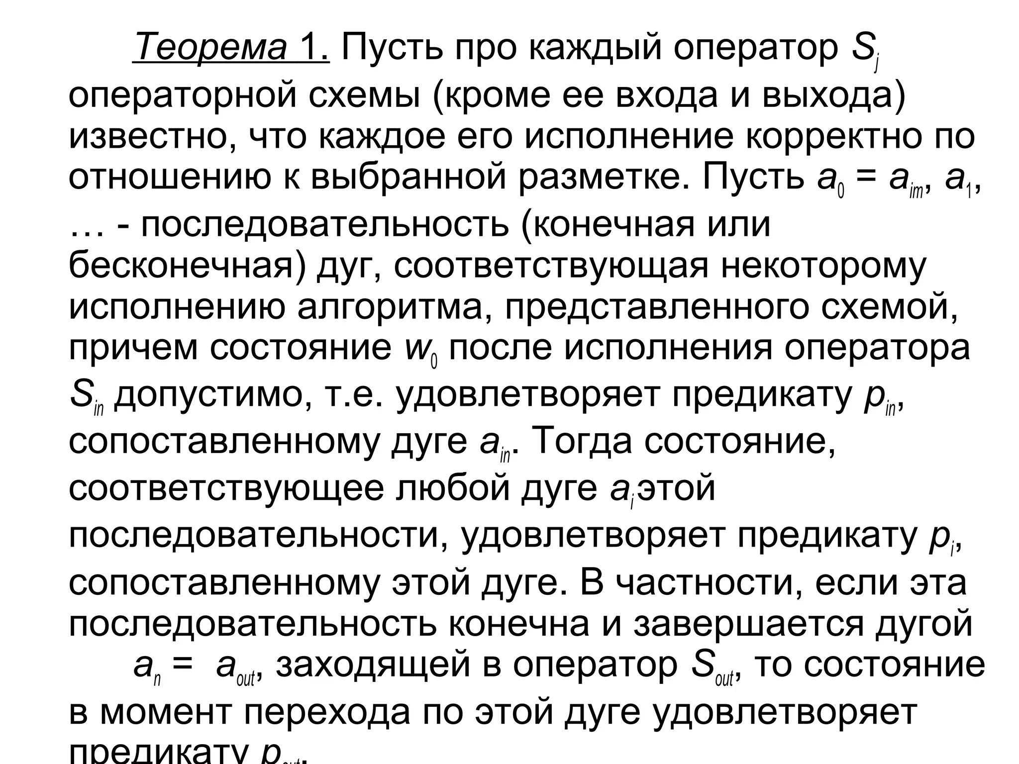 Теорема 1. Пусть про каждый оператор Sj
операторной схемы (кроме ее входа и выхода)
известно, что каждое его исполнение корректно по
отношению к выбранной разметке. Пусть a0 = aiт, a1,
… - последовательность (конечная или
бесконечная) дуг, соответствующая некоторому
исполнению алгоритма, представленного схемой,
причем состояние w0 после исполнения оператора
Sin допустимо, т.е. удовлетворяет предикату pin,
сопоставленному дуге ain. Тогда состояние,
соответствующее любой дуге ai этой
последовательности, удовлетворяет предикату pi,
сопоставленному этой дуге. В частности, если эта
последовательность конечна и завершается дугой
an = aout, заходящей в оператор Sout, то состояние
в момент перехода по этой дуге удовлетворяет

 