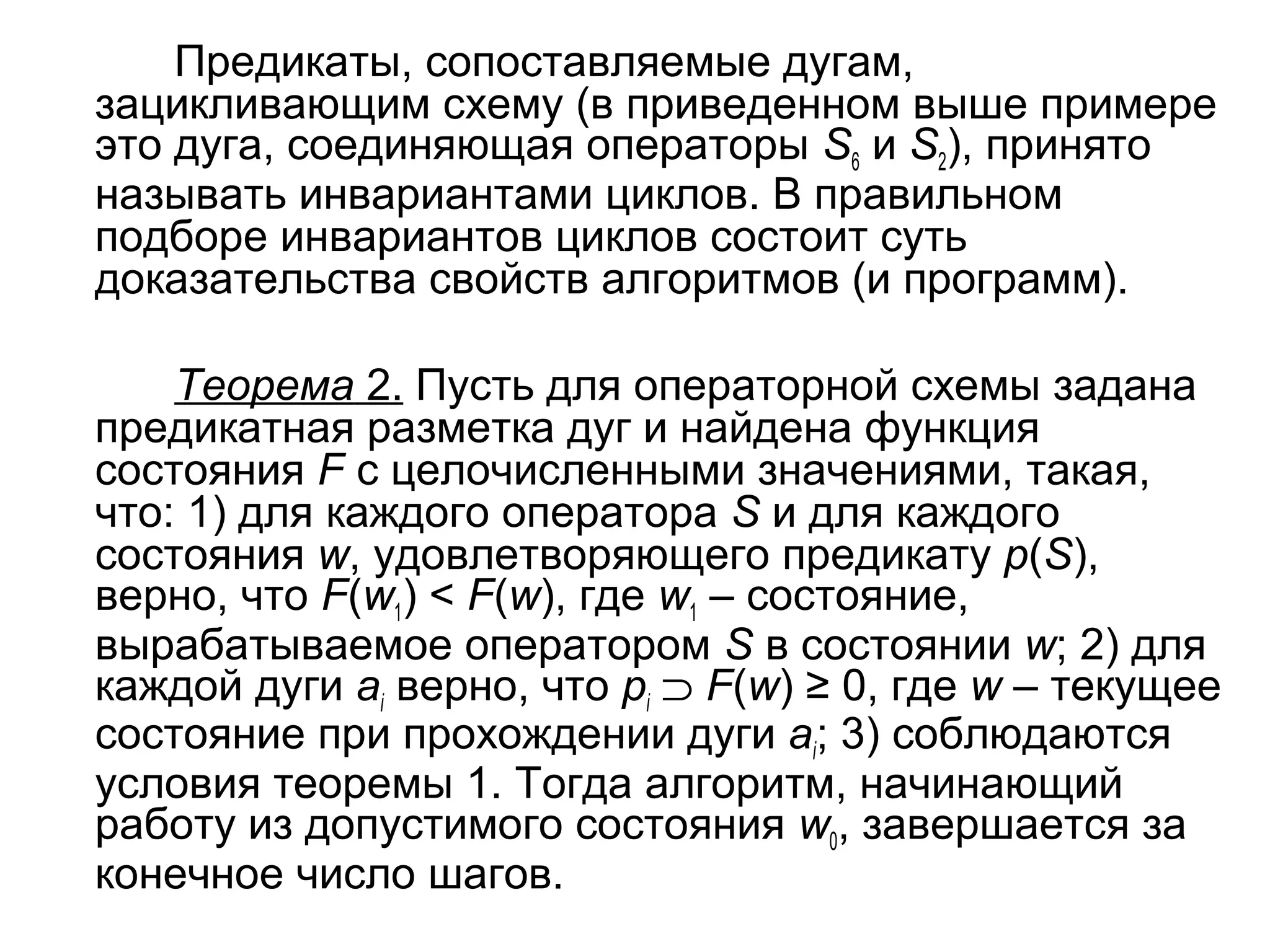 Предикаты, сопоставляемые дугам,
зацикливающим схему (в приведенном выше примере
это дуга, соединяющая операторы S6 и S2), принято
называть инвариантами циклов. В правильном
подборе инвариантов циклов состоит суть
доказательства свойств алгоритмов (и программ).
Теорема 2. Пусть для операторной схемы задана
предикатная разметка дуг и найдена функция
состояния F с целочисленными значениями, такая,
что: 1) для каждого оператора S и для каждого
состояния w, удовлетворяющего предикату p(S),
верно, что F(w1) < F(w), где w1 – состояние,
вырабатываемое оператором S в состоянии w; 2) для
каждой дуги ai верно, что pi ⊃ F(w) ≥ 0, где w – текущее
состояние при прохождении дуги ai; 3) соблюдаются
условия теоремы 1. Тогда алгоритм, начинающий
работу из допустимого состояния w0, завершается за
конечное число шагов.

 
