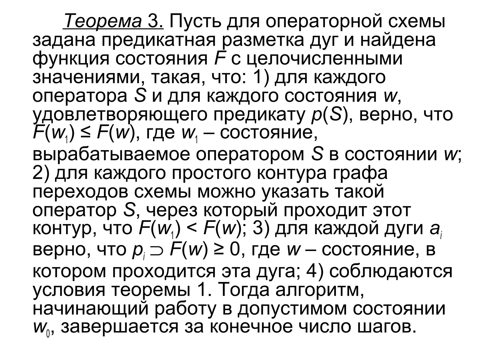 Теорема 3. Пусть для операторной схемы
задана предикатная разметка дуг и найдена
функция состояния F с целочисленными
значениями, такая, что: 1) для каждого
оператора S и для каждого состояния w,
удовлетворяющего предикату p(S), верно, что
F(w1) ≤ F(w), где w1 – состояние,
вырабатываемое оператором S в состоянии w;
2) для каждого простого контура графа
переходов схемы можно указать такой
оператор S, через который проходит этот
контур, что F(w1) < F(w); 3) для каждой дуги ai
верно, что pi ⊃ F(w) ≥ 0, где w – состояние, в
котором проходится эта дуга; 4) соблюдаются
условия теоремы 1. Тогда алгоритм,
начинающий работу в допустимом состоянии
w0, завершается за конечное число шагов.

 
