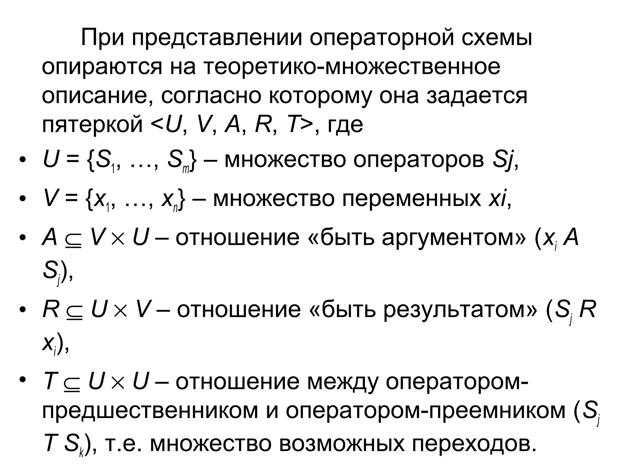 При представлении операторной схемы
опираются на теоретико-множественное
описание, согласно которому она задается
пятеркой <U, V, A, R, T>, где
• U = {S1, …, Sm} – множество операторов Sj,
• V = {x1, …, xn} – множество переменных xi,
• A ⊆ V × U – отношение «быть аргументом» (xi A
Sj),
• R ⊆ U × V – отношение «быть результатом» (Sj R
xi),
• T ⊆ U × U – отношение между операторомпредшественником и оператором-преемником (Sj
T Sk), т.е. множество возможных переходов.

 