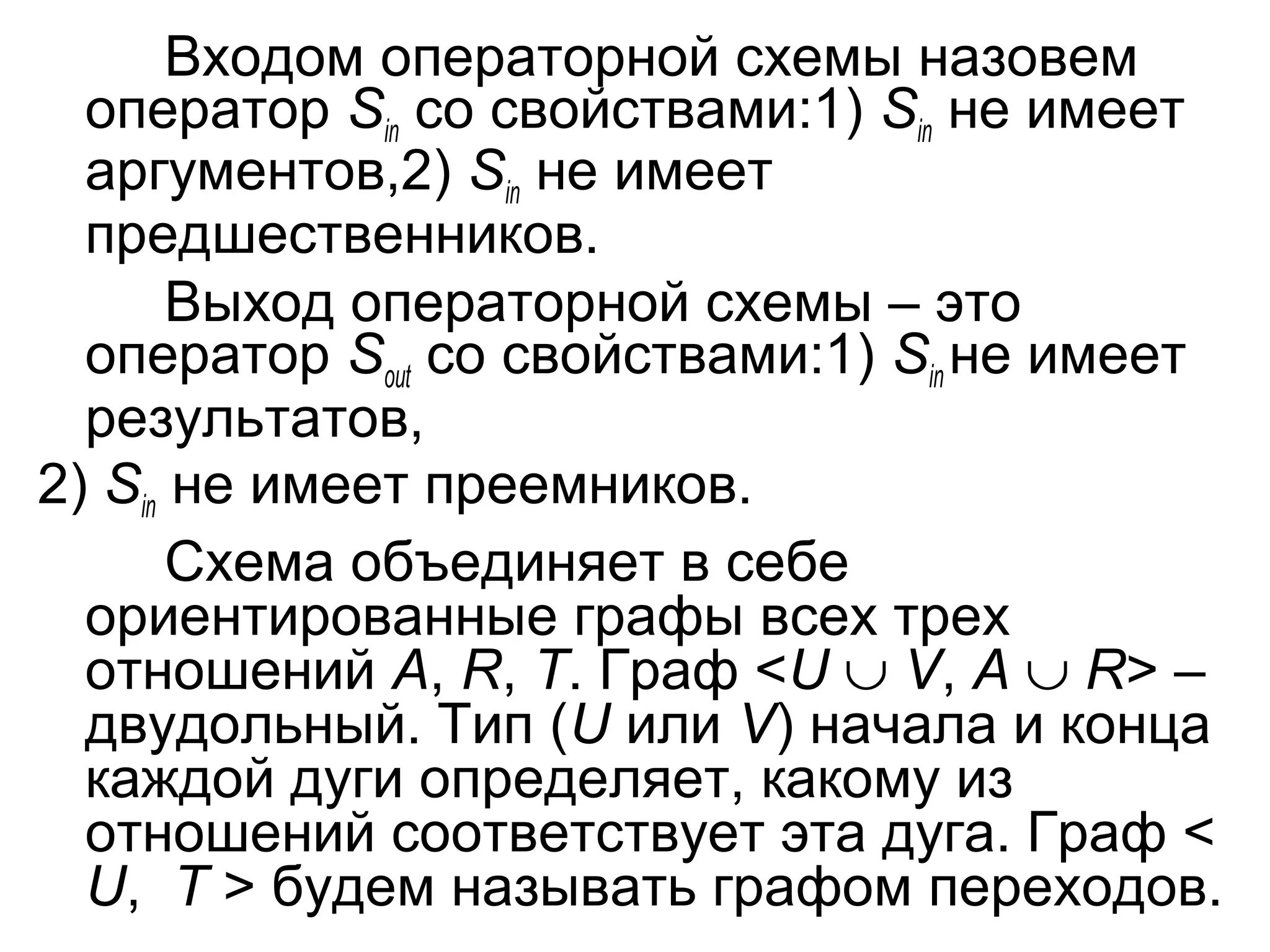 Входом операторной схемы назовем
оператор Sin со свойствами:1) Sin не имеет
аргументов,2) Sin не имеет
предшественников.
Выход операторной схемы – это
оператор Sout со свойствами:1) Sin не имеет
результатов,
2) Sin не имеет преемников.
Схема объединяет в себе
ориентированные графы всех трех
отношений A, R, T. Граф <U ∪ V, A ∪ R> –
двудольный. Тип (U или V) начала и конца
каждой дуги определяет, какому из
отношений соответствует эта дуга. Граф <
U, T > будем называть графом переходов.

 