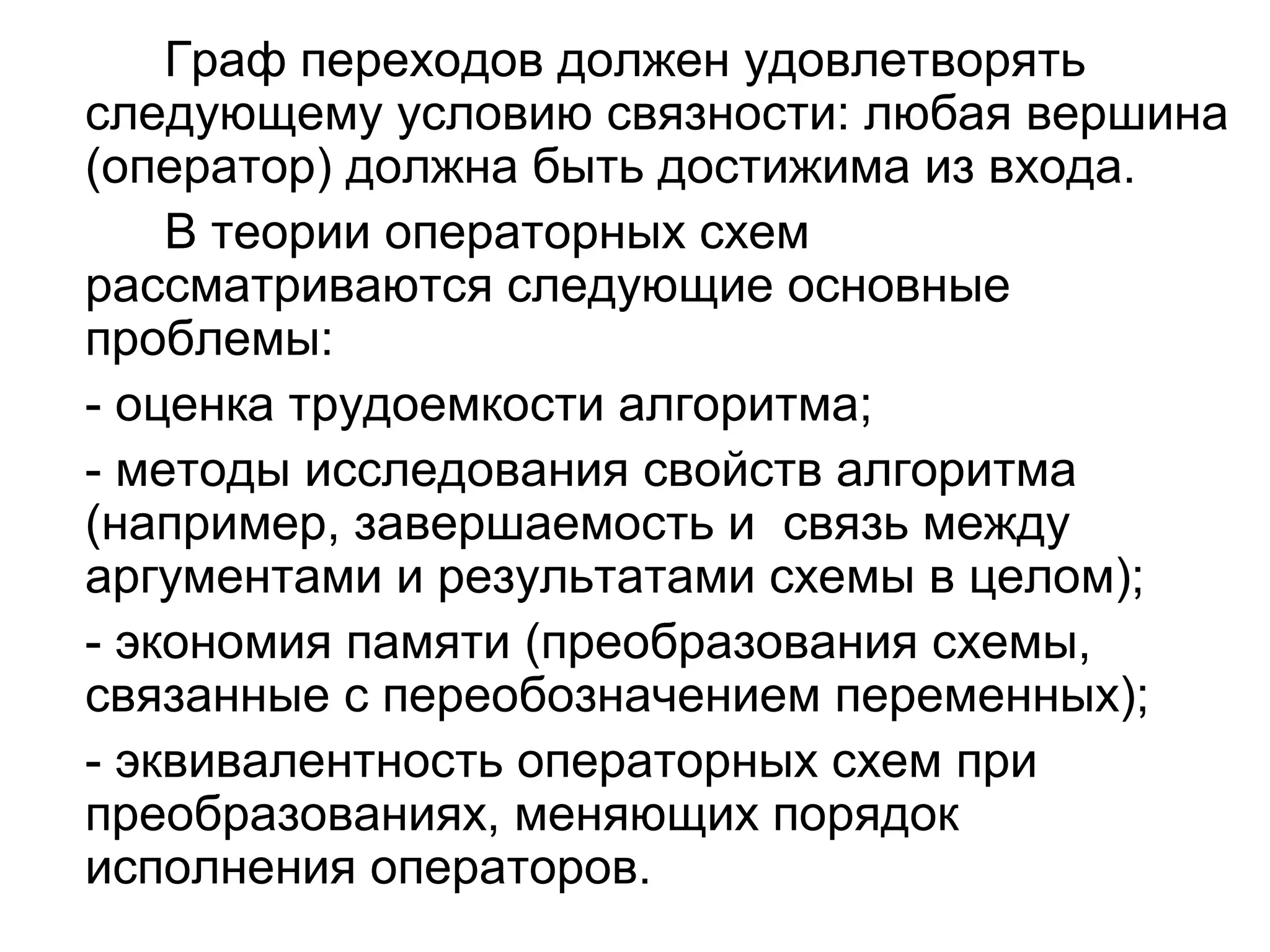Граф переходов должен удовлетворять
следующему условию связности: любая вершина
(оператор) должна быть достижима из входа.
В теории операторных схем
рассматриваются следующие основные
проблемы:
- оценка трудоемкости алгоритма;
- методы исследования свойств алгоритма
(например, завершаемость и связь между
аргументами и результатами схемы в целом);
- экономия памяти (преобразования схемы,
связанные с переобозначением переменных);
- эквивалентность операторных схем при
преобразованиях, меняющих порядок
исполнения операторов.

 