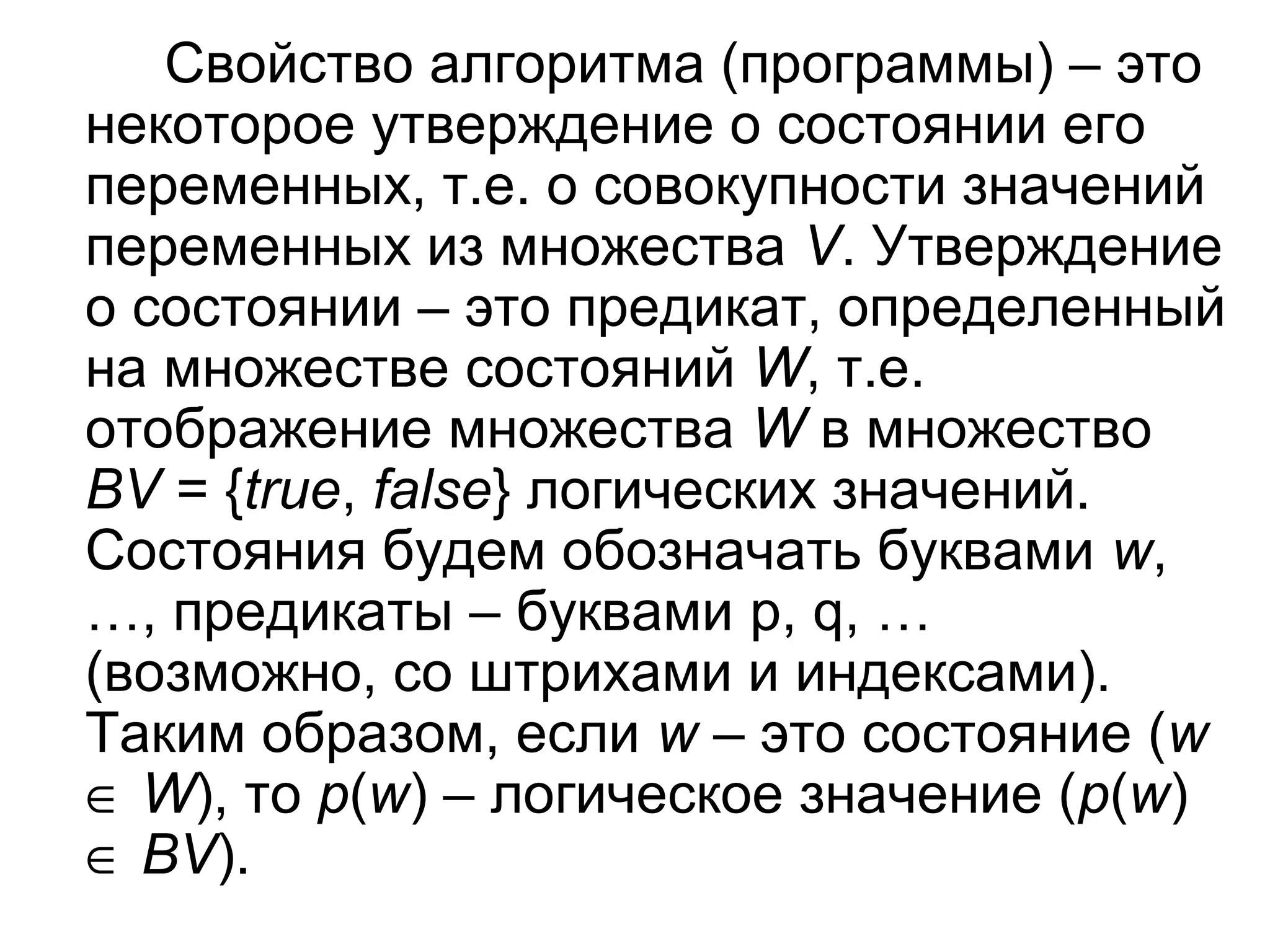 Свойство алгоритма (программы) – это
некоторое утверждение о состоянии его
переменных, т.е. о совокупности значений
переменных из множества V. Утверждение
о состоянии – это предикат, определенный
на множестве состояний W, т.е.
отображение множества W в множество
BV = {true, false} логических значений.
Состояния будем обозначать буквами w,
…, предикаты – буквами p, q, …
(возможно, со штрихами и индексами).
Таким образом, если w – это состояние (w
∈ W), то p(w) – логическое значение (p(w)
∈ BV).

 