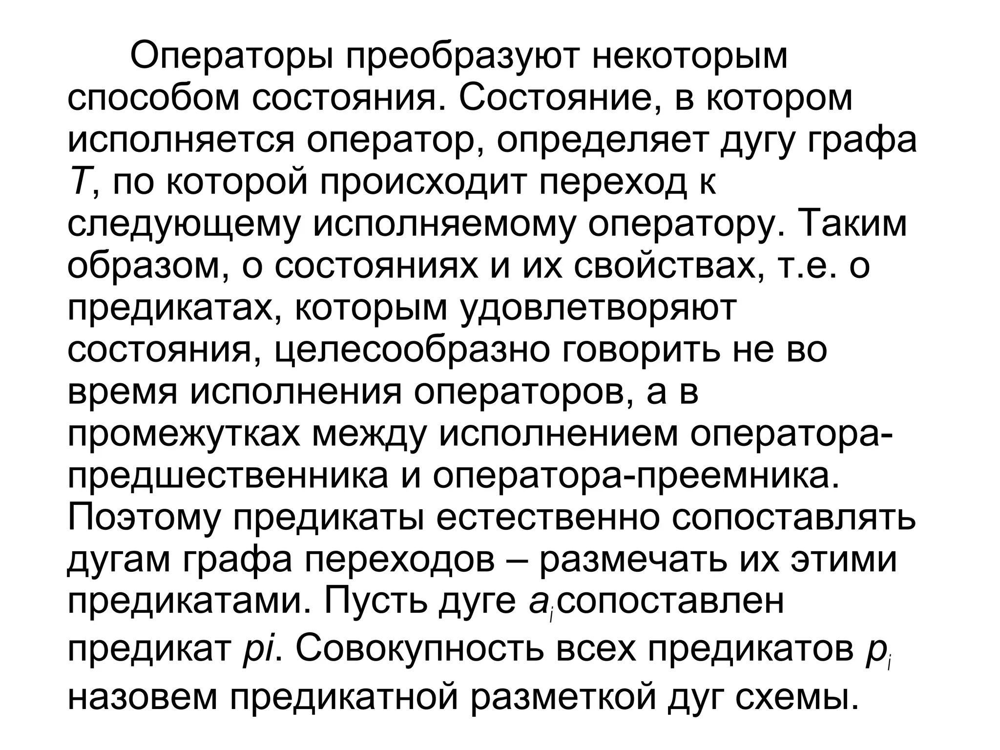 Операторы преобразуют некоторым
способом состояния. Состояние, в котором
исполняется оператор, определяет дугу графа
T, по которой происходит переход к
следующему исполняемому оператору. Таким
образом, о состояниях и их свойствах, т.е. о
предикатах, которым удовлетворяют
состояния, целесообразно говорить не во
время исполнения операторов, а в
промежутках между исполнением операторапредшественника и оператора-преемника.
Поэтому предикаты естественно сопоставлять
дугам графа переходов – размечать их этими
предикатами. Пусть дуге ai сопоставлен
предикат pi. Совокупность всех предикатов pi
назовем предикатной разметкой дуг схемы.

 