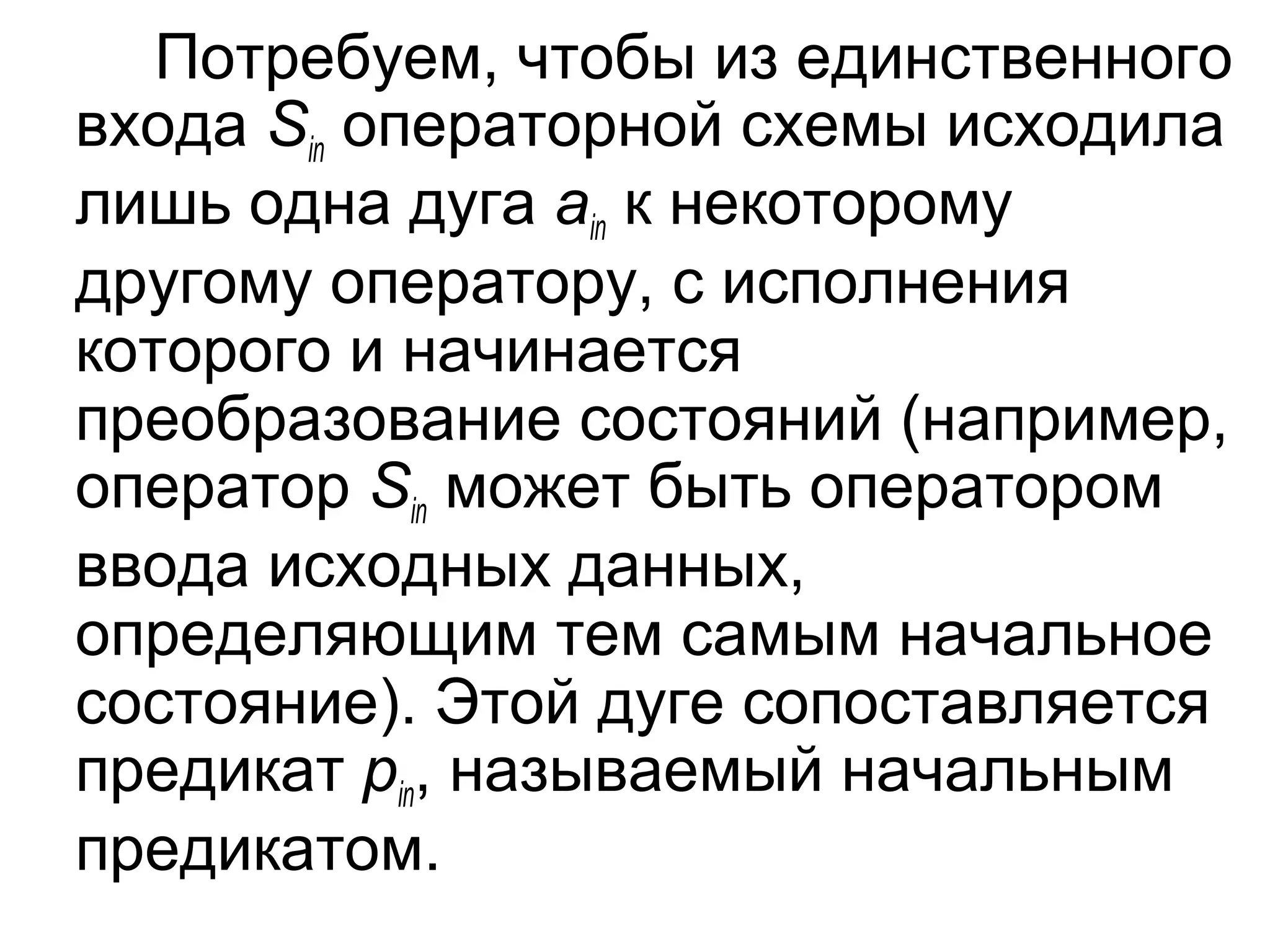 Потребуем, чтобы из единственного
входа Sin операторной схемы исходила
лишь одна дуга ain к некоторому
другому оператору, с исполнения
которого и начинается
преобразование состояний (например,
оператор Sin может быть оператором
ввода исходных данных,
определяющим тем самым начальное
состояние). Этой дуге сопоставляется
предикат pin, называемый начальным
предикатом.

 