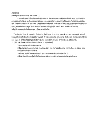 3.dilema
-Zer egin beharko luke irakasleak?
Ezingo lioke ikasleari nota igo, izan ere, ikasleak ateratako nota hori baita, hurrengoan
gehiago esfortzatu berharko zen jakinda zer nolako karrera egin nahi duen. Nota igotzekotan,
lan baten bitartez izan beharko lukeen eta lan honen berri beste ikaskide guztiei eman beharko
lioke, bere berdina egin nahi duen ikasleren bat egongo balitz. Hau horrela ez bazen,
faboritismo puntu bat egongo zela esan daiteke.
1. Zer da kontzientzia morala? Bizimodu, balio edo printzipio batzuk moralaren aldetik besteak
batzuk baino hobeak edo gizatiarragoak direla jabetzeko gaitasuna da; beraz, moralaren aldetik
zer dagoen ondo eta zer gaizki bereizteko baliatzen ditugun printzipioez jabetzeko.
2. Zeintzuk dira kontzientzia moralaren FUNTZIOAK?
1. Ongia eta gaizkia bereiztea.
2. Epai praktikoak ematea, medikua zara eta hortaz abortatu egin behar du baina bere
erlijioarekin ez dator bat.
3. Autokritikoa: Jarraitzea zure konzientziak esaten dizuna ero ez.
4. Erantzunkizuna: Egin behar duzunak zuretzako zer ondorio izango dituen.

 