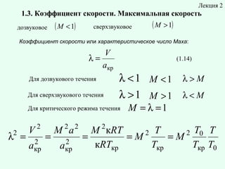 Лекция 2

1.3. Коэффициент скорости. Максимальная скорость
дозвуковое

( M < 1)

сверхзвуковое

( M > 1)

Коэффициент скорости или характеристическое число Маха:

V
λ=
aкр
Для дозвукового течения
Для сверхзвукового течения

(1.14)

λ <1 M <1 λ > M
λ >1 M >1 λ < M

Для критического режима течения

2

λ =

V

2

2
aкр

=

2 2

M a
2
aкр

2

M = λ =1

M кRT
2 T
2 T0 T
=
=M
=M
кRTкр
Tкр
Tкр T0

 