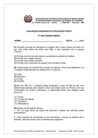 SECRETARIA DE ESTADO DE EDUCAÇÃO DE MINAS GERAIS
SUPERINTENDÊNCIA REGIONAL DE ENSINO DE CAXAMBU
Av. Camilo Soares, 68 - Centro
37440-000
Caxambu – MG

AVALIAÇÃO DIAGNÓSTICA EDUCAÇÃO FÍSICA
2º ANO ENSINO MÉDIO
NOME: _____________________________________

DATA: ___/___/2014

01- Durante um jogo de Handebol um jogador tem a clara chance de fazer um
gol, mas antes disso ele sofre uma falta, o que acontece com a equipe
infratora:
(A) Punida com tiro de sete metros, semelhante ao pênalti do futebol.
(B) Punida com cartão amarelo
(C) Punida com cartão vermelho
(D) Punida com a exclusão do jogador que cometeu a falta
02- Cada equipe de voleibol tem a opção de registrar, entre seus jogadores, um
(1) jogador especializado em defesa com o nome de:
(A) Líder
(B) Defensor
(C) Líbero
(D) Capitão
03-No ano 490 a.C. o soldado grego Feidípides, correu 42,195 km por uma
determinada planície para relatar a vitória da Grécia sobre os Persas. Em sua
homenagem foi criada a Maratona. A capacidade física mais exigida nesta
prova é a
( A ) Força
( B ) Tempo de reação
( C ) Equilíbrio
( D ) Resistência
04-Analise as afirmativas abaixo:
I – Em um jogo oficial, as regras são flexíveis e podem ser definidas pelos
participantes.
II – Nos esportes de competição ou de rendimento, o tempo da partida não é
definido, varia de acordo com o interesse dos jogadores.

Sílvia Lima Neves PIP CBC Educação Física – SRE Caxambu

Adaptação: ENEM – SRE Ituiutaba

 