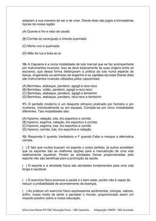 adaptam à sua maneira de ser e de viver. Diante disto são jogos e brincadeiras
típicas da nossa região:
(A) Quente e frio e rabo de cavalo
(B) Corrida do caranguejo e chicote queimado
(C) Morto vivo e queimada
(D) Mãe da rua e bola ao ar

10- A Capoeira é a única modalidade de luta marcial que se faz acompanhada
por instrumentos musicais. Isso se deve basicamente às suas origens entre os
escravos, que dessa forma disfarçavam a prática da luta numa espécie de
dança, enganando os senhores de engenho e os capitães-do-mato Diante disto
são instrumentos musicais utilizados pelos capoeiristas:
(A) Berimbau, atabaque, pandeiro, agogô e reco-reco
(B) Berimbau, violão, pandeiro, agogô e reco-reco
(C) Berimbau, atabaque, pandeiro, agogô e tamborim
(D) Berimbau, atabaque, pandeiro, reco-reco e tamborim
11- O pentatlo moderno é um desporto olímpico praticado por homens e por
mulheres, individualmente ou em equipes. Compõe-se por cinco modalidades
diferentes. Tais modalidades são:
(A) hipismo, natação, luta, tiro esportivo e corrida
(B) hipismo, esgrima, natação, tiro esportivo e corrida.
(C) hipismo, esgrima, luta, tiro esportivo e corrida
(D) hipismo, corrida, luta, tiro esportivo e natação.
12- Responda V quando Verdadeiro e F quando Falso e marque a alternativa
correta:
( ) É fato que muitos buscam no esporte o corpo perfeito, já outros acreditam
que os esportes são as melhores opções para a manutenção de uma vida
relativamente saudável. Porém as atividades físicas proporcionadas pelo
esporte não são benéficas para a promoção da saúde.
( ) O esporte e a atividade física são atividades fundamentais para uma vida
longa e saudável.

( ) O exercício físico promove a saúde e o bem estar, porém não é capaz de
reduzir a probabilidade de acometimento de doenças.
( ) Ao praticar um exercício físico expressamos sentimentos, crenças, valores,
enfim, nosso modo de sentir e perceber o mundo, proporcionado assim um
impacto positivo sobre a nossa educação.

Sílvia Lima Neves PIP CBC Educação Física – SRE Caxambu

Adaptação: ENEM – SRE Ituiutaba

 