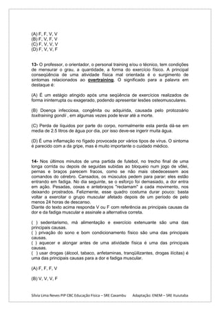 (A) F, F, V, V
(B) F, V, F, V
(C) F, V, V, V
(D) F, V, V, F

13- O professor, o orientador, o personal training e/ou o técnico, tem condições
de mensurar o grau, a quantidade, a forma do exercício físico. A principal
conseqüência de uma atividade física mal orientada é o surgimento de
sintomas relacionados ao overtraining. O significado para a palavra em
destaque é:
(A) É um estágio atingido após uma seqüência de exercícios realizados de
forma ininterrupta ou exagerado, podendo apresentar lesões osteomusculares.
(B) Doença infecciosa, congênita ou adquirida, causada pelo protozoário
toxitraining gondii , em algumas vezes pode levar até a morte.
(C) Perda de líquidos por parte do corpo, normalmente esta perda dá-se em
media de 2.5 litros de água por dia, por isso deve-se ingerir muita água.
(D) É uma inflamação no fígado provocada por vários tipos de vírus. O sintoma
é parecido com a da gripe, mas é muito importante o cuidado médico.

14- Nos últimos minutos de uma partida de futebol, no trecho final de uma
longa corrida ou depois de seguidas subidas ao bloqueio num jogo de vôlei,
pernas e braços parecem fracos, como se não mais obedecessem aos
comandos do cérebro. Cansados, os músculos pedem para parar: eles estão
entrando em fadiga. No dia seguinte, se o esforço foi demasiado, a dor entra
em ação. Pesadas, coxas e antebraços "reclamam" a cada movimento, nos
deixando prostrados. Felizmente, esse quadro costuma durar pouco: basta
voltar a exercitar o grupo muscular afetado depois de um período de pelo
menos 24 horas de descanso.
Diante do texto acima responda V ou F com referência as principais causas da
dor e da fadiga muscular e assinale a alternativa correta.
( ) sedentarismo, má alimentação e exercício extenuante são uma das
principais causas.
( ) privação do sono e bom condicionamento físico são uma das principais
causas.
( ) aquecer e alongar antes de uma atividade física é uma das principais
causas.
( ) usar drogas (álcool, tabaco, anfetaminas, tranqüilizantes, drogas ilícitas) é
uma das principais causas para a dor e fadiga muscular.
(A) F, F, F, V
(B) V, V, V, F

Sílvia Lima Neves PIP CBC Educação Física – SRE Caxambu

Adaptação: ENEM – SRE Ituiutaba

 