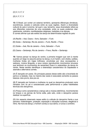 (C) V, V, F, V
(D) V, F, F, V

15- O Brasil, por conter um extenso território, apresenta diferenças climáticas,
econômicas, sociais e culturais entre as suas regiões. Assim a diversidade
cultural do país é enorme, tal qual o seu tamanho, essa diversidade refere-se
aos diferentes costumes de uma sociedade, entre os quais podemos citar:
vestimenta, culinária, manifestações religiosas, tradições e as danças.
É correto afirmar que são estilos de dança de determinadas regiões do país:
(A) Recife→ Axé, Ceara→ forro, Salvador→ Funk
(B) Goiás→ Sertanejo, Rio de Janeiro→ Funk, Recife→ Frevo
(C) Goiás→ Axé, Rio de Janeiro→ forro, Salvador→ Funk
(D) Ceara→ Sertanejo, Rio de Janeiro→ Frevo, Recife→ Sertanejo

16- Vamos pensar na dança do ventre, a primeira imagem que vem à mente
quando um leigo no assunto pensa na dança, é um harém, com sheiks, sultões,
mulheres lindas em trajes brilhosos, envolvidas por véus esvoaçantes e
sedosos, música lânguida, e seus corpos reproduzindo movimentos sinuosos
que lembram os movimentos de serpentes! Esse é o estereótipo da dança do
ventre. Neste sentido identifique o estereótipo característico do Sapateado e
assinale a alternativa correta.
(A) É dançado em pares. Os principais passos desse estilo são a levantada de
perna e a testada, mas na maioria das vezes é executado somente os passos
básicos: dois pra lá, dois pra cá.
(B) É dançado por homens e mulheres no qual os dançarinos produzem sons
ritmados com os pé é caracterizado pela performance e pelas habilidades
técnicas dos dançarinos.
(C) Possui como característica a dança sob a música eletrônica, movimentando
os braços e as pernas de forma solta, pelo solo, onde o dançarino parece
deslizar na superfície.
(D) Um aspecto observado nesse estilo é a atitude do dançarino frente a sua
parceira: malandragem, proteção, exposição a situações surpresa, elegância e
ritmo. Na hora da dança, o homem conduz a sua dama, e nunca o contrário.

Sílvia Lima Neves PIP CBC Educação Física – SRE Caxambu

Adaptação: ENEM – SRE Ituiutaba

 