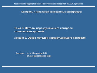 Казанский Государственный Технический Университет им. А.Н.Туполева

Контроль и испытания композитных конструкций

Тема 2. Методы неразрушающего контроля
композитных деталей
Лекция 2. Обзор методов неразрушающего контроля

Авторы: к.т.н. Батраков В.В.
ст.н.с. Двоеглазов И.В.

 