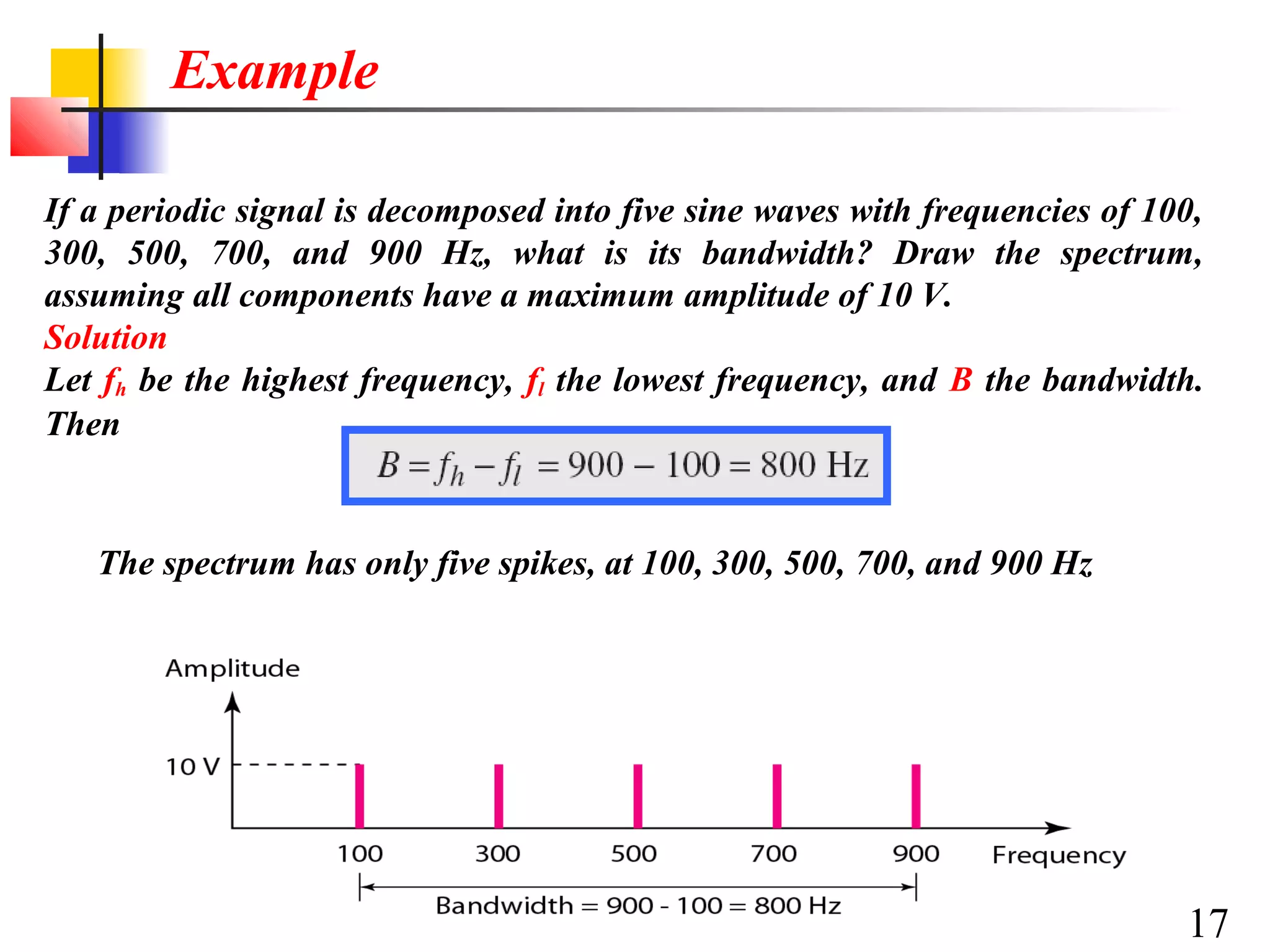 Example
If a periodic signal is decomposed into five sine waves with frequencies of 100,
300, 500, 700, and 900 Hz, what is its bandwidth? Draw the spectrum,
assuming all components have a maximum amplitude of 10 V.
Solution
Let fh be the highest frequency, fl the lowest frequency, and B the bandwidth.
Then

The spectrum has only five spikes, at 100, 300, 500, 700, and 900 Hz

17

 