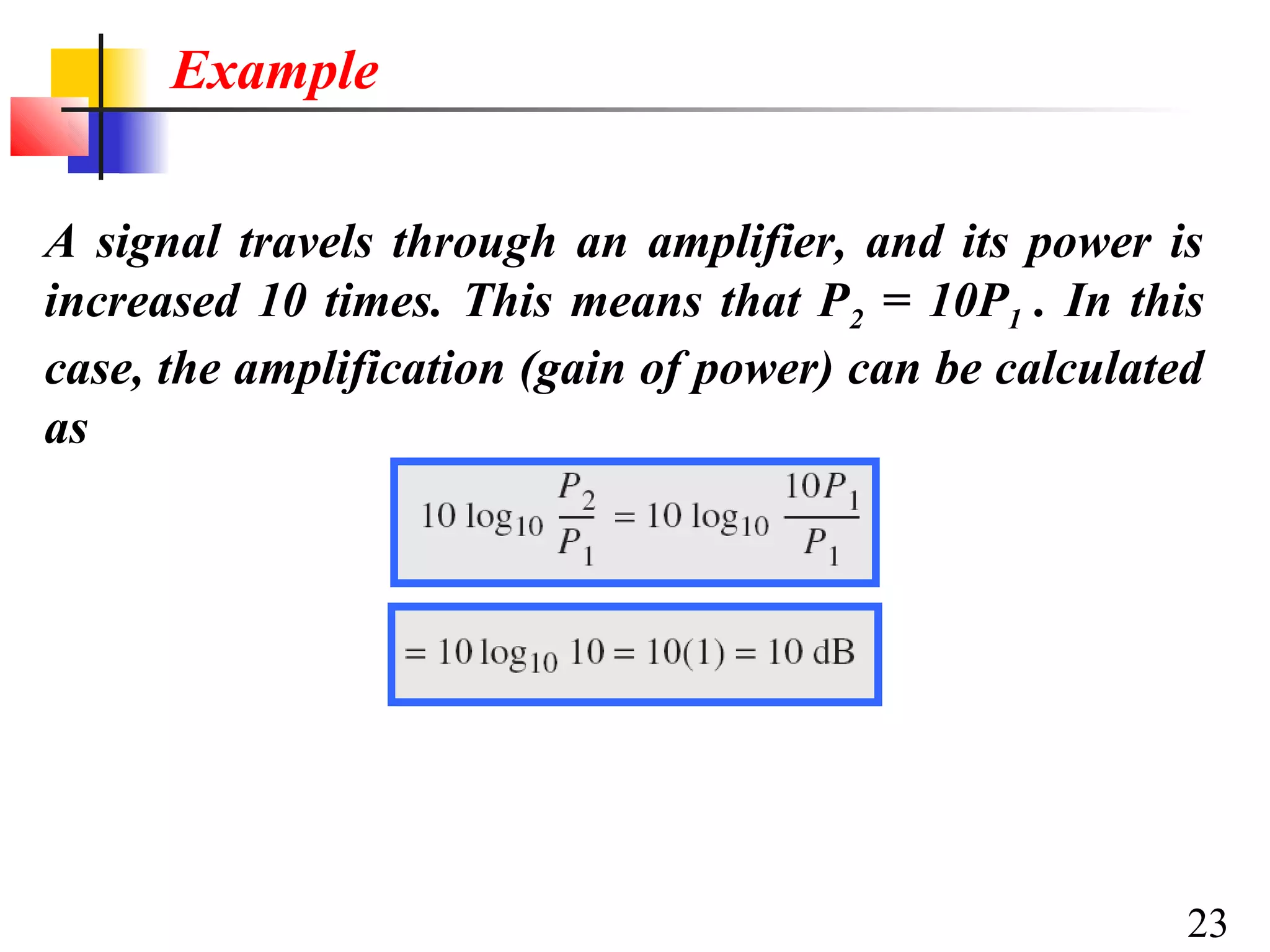 Example
A signal travels through an amplifier, and its power is
increased 10 times. This means that P2 = 10P1 . In this
case, the amplification (gain of power) can be calculated
as

23

 