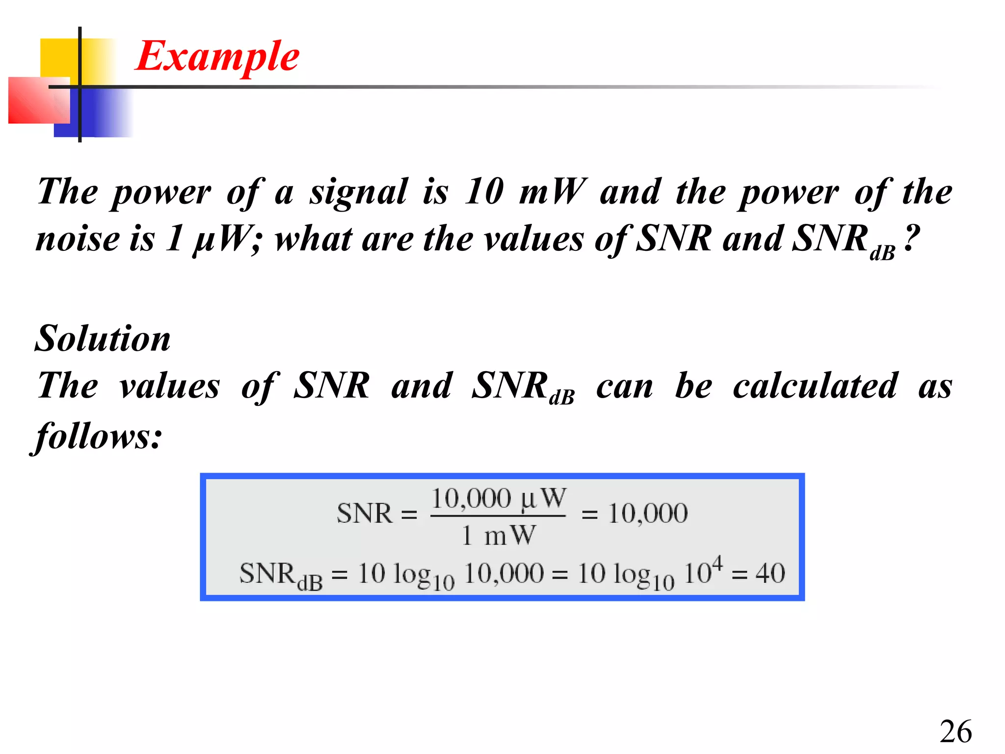 Example
The power of a signal is 10 mW and the power of the
noise is 1 μW; what are the values of SNR and SNRdB ?
Solution
The values of SNR and SNRdB can be calculated as
follows:

26

 