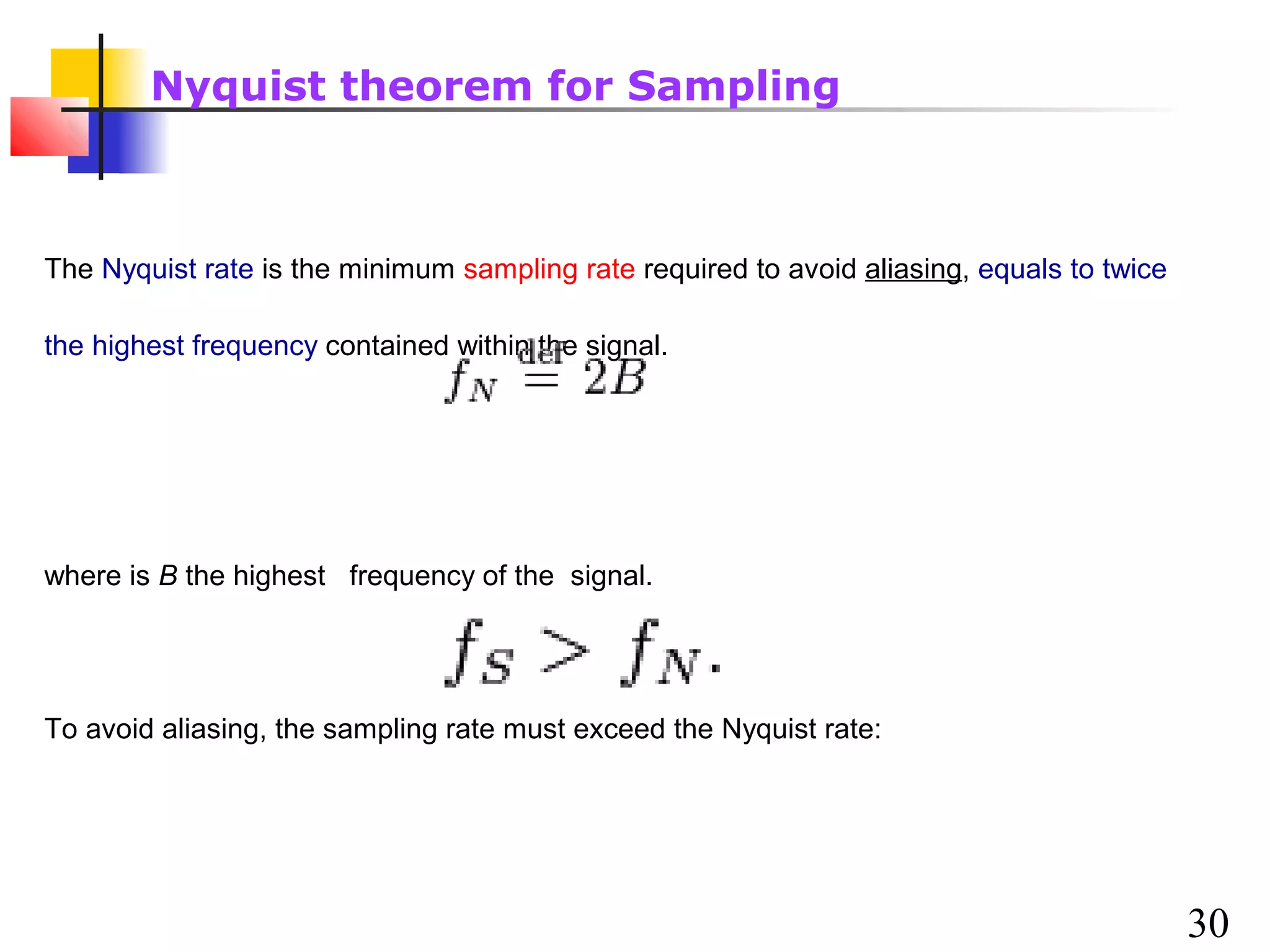 Nyquist theorem for Sampling

The Nyquist rate is the minimum sampling rate required to avoid aliasing, equals to twice
the highest frequency contained within the signal.

where is B the highest frequency of the signal.

To avoid aliasing, the sampling rate must exceed the Nyquist rate:

30

 