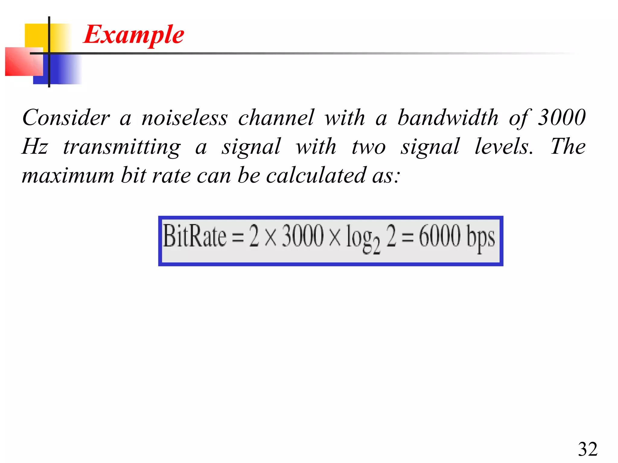 Example
Consider a noiseless channel with a bandwidth of 3000
Hz transmitting a signal with two signal levels. The
maximum bit rate can be calculated as:

32

 