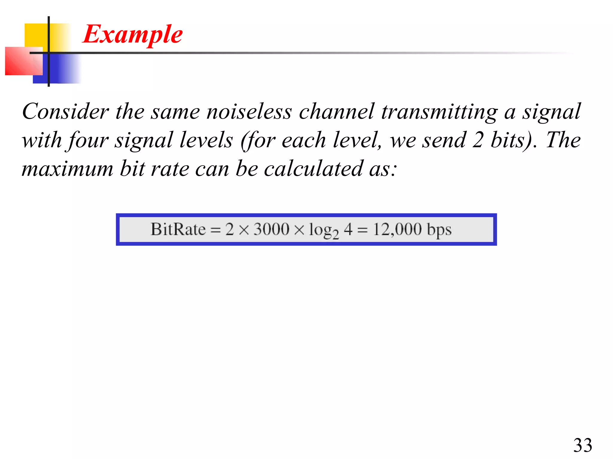 Example
Consider the same noiseless channel transmitting a signal
with four signal levels (for each level, we send 2 bits). The
maximum bit rate can be calculated as:

33

 