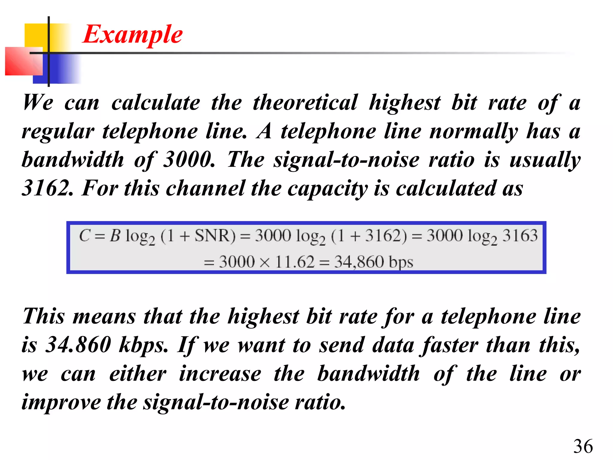 Example
We can calculate the theoretical highest bit rate of a
regular telephone line. A telephone line normally has a
bandwidth of 3000. The signal-to-noise ratio is usually
3162. For this channel the capacity is calculated as

This means that the highest bit rate for a telephone line
is 34.860 kbps. If we want to send data faster than this,
we can either increase the bandwidth of the line or
improve the signal-to-noise ratio.
36

 
