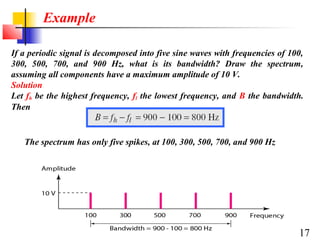 Example
If a periodic signal is decomposed into five sine waves with frequencies of 100,
300, 500, 700, and 900 Hz, what is its bandwidth? Draw the spectrum,
assuming all components have a maximum amplitude of 10 V.
Solution
Let fh be the highest frequency, fl the lowest frequency, and B the bandwidth.
Then

The spectrum has only five spikes, at 100, 300, 500, 700, and 900 Hz

17

 