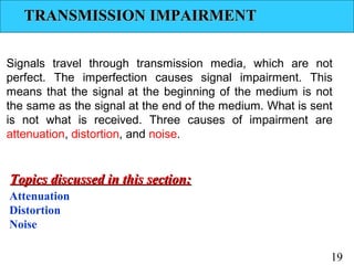 TRANSMISSION IMPAIRMENT
Signals travel through transmission media, which are not
perfect. The imperfection causes signal impairment. This
means that the signal at the beginning of the medium is not
the same as the signal at the end of the medium. What is sent
is not what is received. Three causes of impairment are
attenuation, distortion, and noise.

Topics discussed in this section:
Attenuation
Distortion
Noise
19

 